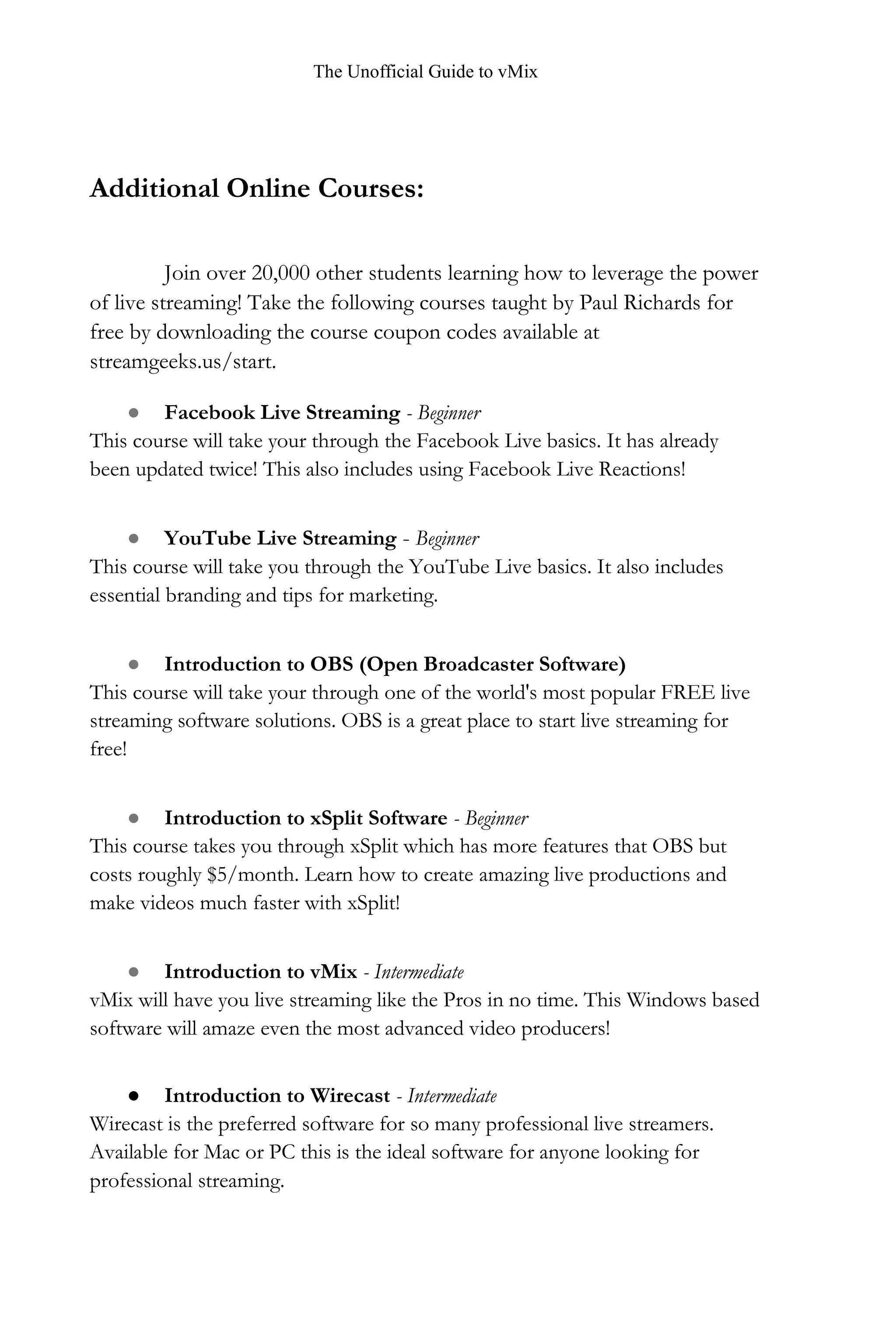 The Unofficial Guide to vMix
Additional Online Courses:
Join over 20,000 other students learning how to leverage the power
of live streaming! Take the following courses taught by Paul Richards for
free by downloading the course coupon codes available at
streamgeeks.us/start.
● Facebook Live Streaming - Beginner
This course will take your through the Facebook Live basics. It has already
been updated twice! This also includes using Facebook Live Reactions!
● YouTube Live Streaming - Beginner
This course will take you through the YouTube Live basics. It also includes
essential branding and tips for marketing.
● Introduction to OBS (Open Broadcaster Software)
This course will take your through one of the world's most popular FREE live
streaming software solutions. OBS is a great place to start live streaming for
free!
● Introduction to xSplit Software - Beginner
This course takes you through xSplit which has more features that OBS but
costs roughly $5/month. Learn how to create amazing live productions and
make videos much faster with xSplit!
● Introduction to vMix - Intermediate
vMix will have you live streaming like the Pros in no time. This Windows based
software will amaze even the most advanced video producers!
● Introduction to Wirecast - Intermediate
Wirecast is the preferred software for so many professional live streamers.
Available for Mac or PC this is the ideal software for anyone looking for
professional streaming.
 