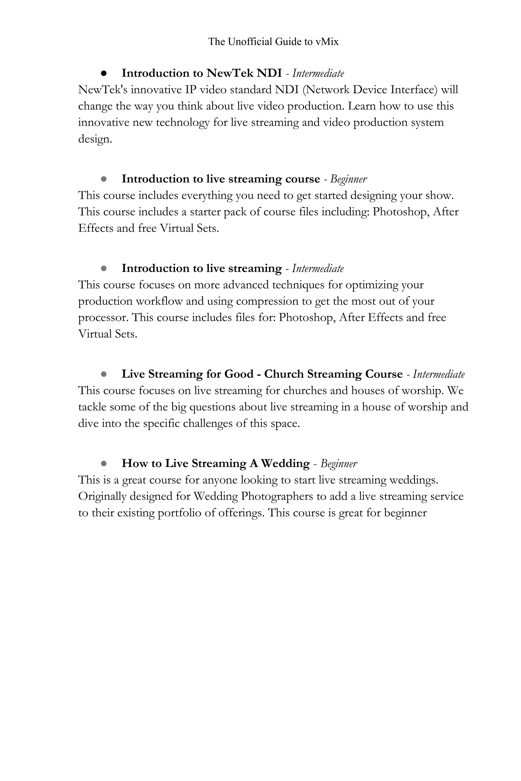 The Unofficial Guide to vMix
● Introduction to NewTek NDI - Intermediate
NewTek's innovative IP video standard NDI (Network Device Interface) will
change the way you think about live video production. Learn how to use this
innovative new technology for live streaming and video production system
design.
● Introduction to live streaming course - Beginner
This course includes everything you need to get started designing your show.
This course includes a starter pack of course files including: Photoshop, After
Effects and free Virtual Sets.
● Introduction to live streaming - Intermediate
This course focuses on more advanced techniques for optimizing your
production workflow and using compression to get the most out of your
processor. This course includes files for: Photoshop, After Effects and free
Virtual Sets.
● Live Streaming for Good - Church Streaming Course - Intermediate
This course focuses on live streaming for churches and houses of worship. We
tackle some of the big questions about live streaming in a house of worship and
dive into the specific challenges of this space.
● How to Live Streaming A Wedding - Beginner
This is a great course for anyone looking to start live streaming weddings.
Originally designed for Wedding Photographers to add a live streaming service
to their existing portfolio of offerings. This course is great for beginner
 
