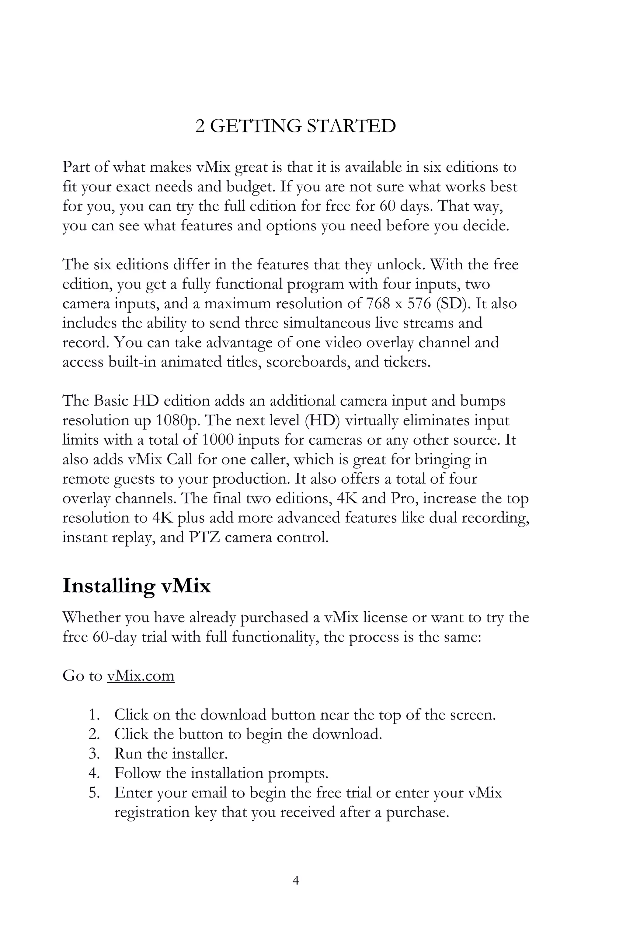4
2 GETTING STARTED
Part of what makes vMix great is that it is available in six editions to
fit your exact needs and budget. If you are not sure what works best
for you, you can try the full edition for free for 60 days. That way,
you can see what features and options you need before you decide.
The six editions differ in the features that they unlock. With the free
edition, you get a fully functional program with four inputs, two
camera inputs, and a maximum resolution of 768 x 576 (SD). It also
includes the ability to send three simultaneous live streams and
record. You can take advantage of one video overlay channel and
access built-in animated titles, scoreboards, and tickers.
The Basic HD edition adds an additional camera input and bumps
resolution up 1080p. The next level (HD) virtually eliminates input
limits with a total of 1000 inputs for cameras or any other source. It
also adds vMix Call for one caller, which is great for bringing in
remote guests to your production. It also offers a total of four
overlay channels. The final two editions, 4K and Pro, increase the top
resolution to 4K plus add more advanced features like dual recording,
instant replay, and PTZ camera control.
Installing vMix
Whether you have already purchased a vMix license or want to try the
free 60-day trial with full functionality, the process is the same:
Go to vMix.com
1. Click on the download button near the top of the screen.
2. Click the button to begin the download.
3. Run the installer.
4. Follow the installation prompts.
5. Enter your email to begin the free trial or enter your vMix
registration key that you received after a purchase.
 