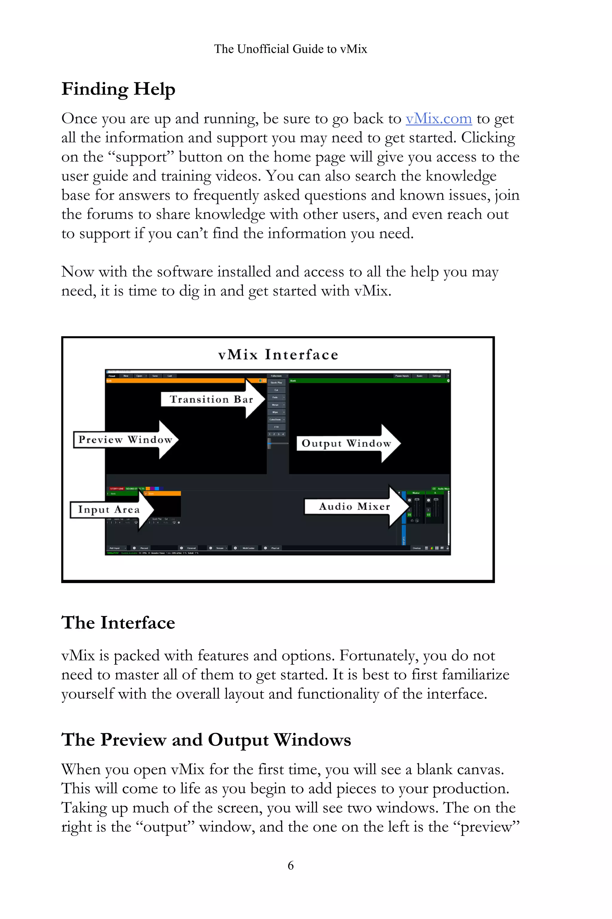 The Unofficial Guide to vMix
6
Finding Help
Once you are up and running, be sure to go back to vMix.com to get
all the information and support you may need to get started. Clicking
on the “support” button on the home page will give you access to the
user guide and training videos. You can also search the knowledge
base for answers to frequently asked questions and known issues, join
the forums to share knowledge with other users, and even reach out
to support if you can’t find the information you need.
Now with the software installed and access to all the help you may
need, it is time to dig in and get started with vMix.
The Interface
vMix is packed with features and options. Fortunately, you do not
need to master all of them to get started. It is best to first familiarize
yourself with the overall layout and functionality of the interface.
The Preview and Output Windows
When you open vMix for the first time, you will see a blank canvas.
This will come to life as you begin to add pieces to your production.
Taking up much of the screen, you will see two windows. The on the
right is the “output” window, and the one on the left is the “preview”
 