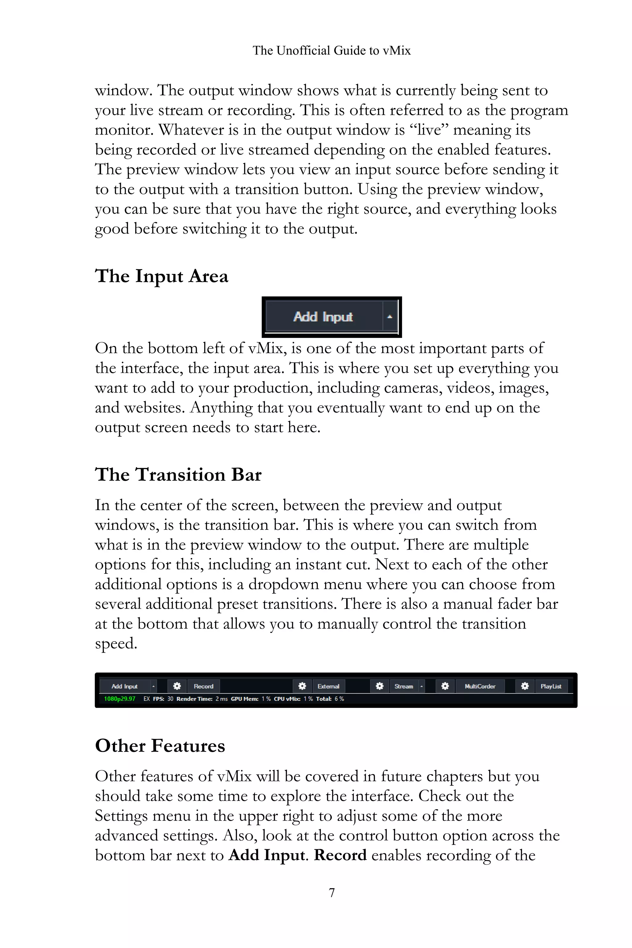 The Unofficial Guide to vMix
7
window. The output window shows what is currently being sent to
your live stream or recording. This is often referred to as the program
monitor. Whatever is in the output window is “live” meaning its
being recorded or live streamed depending on the enabled features.
The preview window lets you view an input source before sending it
to the output with a transition button. Using the preview window,
you can be sure that you have the right source, and everything looks
good before switching it to the output.
The Input Area
On the bottom left of vMix, is one of the most important parts of
the interface, the input area. This is where you set up everything you
want to add to your production, including cameras, videos, images,
and websites. Anything that you eventually want to end up on the
output screen needs to start here.
The Transition Bar
In the center of the screen, between the preview and output
windows, is the transition bar. This is where you can switch from
what is in the preview window to the output. There are multiple
options for this, including an instant cut. Next to each of the other
additional options is a dropdown menu where you can choose from
several additional preset transitions. There is also a manual fader bar
at the bottom that allows you to manually control the transition
speed.
Other Features
Other features of vMix will be covered in future chapters but you
should take some time to explore the interface. Check out the
Settings menu in the upper right to adjust some of the more
advanced settings. Also, look at the control button option across the
bottom bar next to Add Input. Record enables recording of the
 