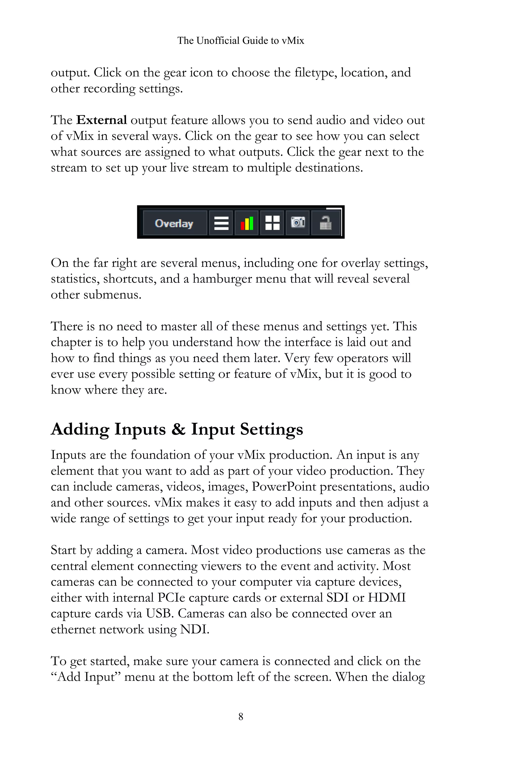 The Unofficial Guide to vMix
8
output. Click on the gear icon to choose the filetype, location, and
other recording settings.
The External output feature allows you to send audio and video out
of vMix in several ways. Click on the gear to see how you can select
what sources are assigned to what outputs. Click the gear next to the
stream to set up your live stream to multiple destinations.
On the far right are several menus, including one for overlay settings,
statistics, shortcuts, and a hamburger menu that will reveal several
other submenus.
There is no need to master all of these menus and settings yet. This
chapter is to help you understand how the interface is laid out and
how to find things as you need them later. Very few operators will
ever use every possible setting or feature of vMix, but it is good to
know where they are.
Adding Inputs & Input Settings
Inputs are the foundation of your vMix production. An input is any
element that you want to add as part of your video production. They
can include cameras, videos, images, PowerPoint presentations, audio
and other sources. vMix makes it easy to add inputs and then adjust a
wide range of settings to get your input ready for your production.
Start by adding a camera. Most video productions use cameras as the
central element connecting viewers to the event and activity. Most
cameras can be connected to your computer via capture devices,
either with internal PCIe capture cards or external SDI or HDMI
capture cards via USB. Cameras can also be connected over an
ethernet network using NDI.
To get started, make sure your camera is connected and click on the
“Add Input” menu at the bottom left of the screen. When the dialog
 