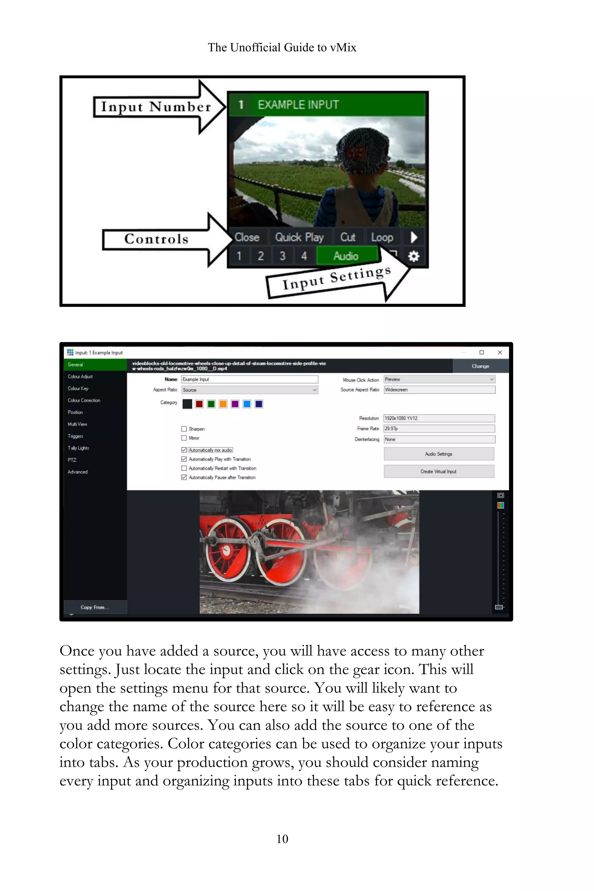 The Unofficial Guide to vMix
10
Once you have added a source, you will have access to many other
settings. Just locate the input and click on the gear icon. This will
open the settings menu for that source. You will likely want to
change the name of the source here so it will be easy to reference as
you add more sources. You can also add the source to one of the
color categories. Color categories can be used to organize your inputs
into tabs. As your production grows, you should consider naming
every input and organizing inputs into these tabs for quick reference.
 