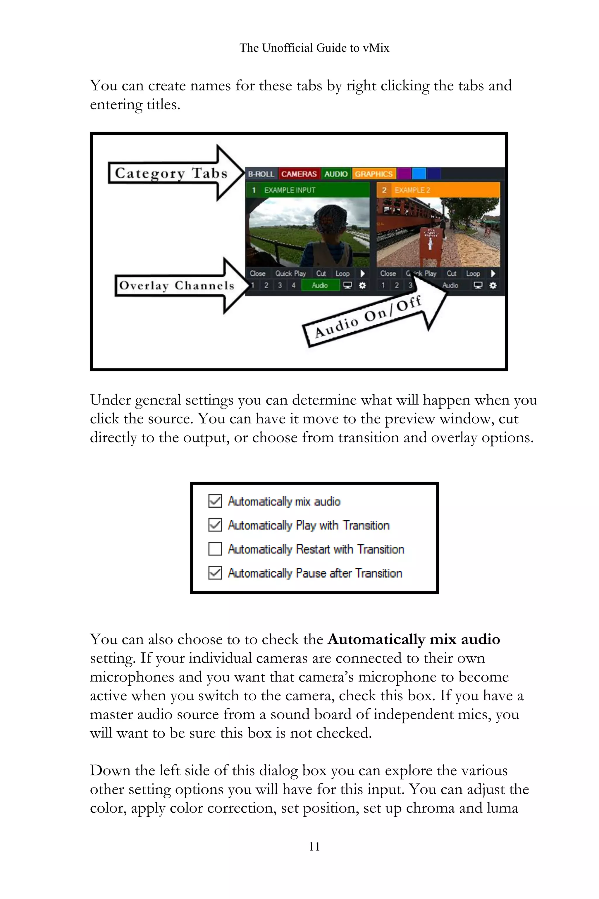 The Unofficial Guide to vMix
11
You can create names for these tabs by right clicking the tabs and
entering titles.
Under general settings you can determine what will happen when you
click the source. You can have it move to the preview window, cut
directly to the output, or choose from transition and overlay options.
You can also choose to to check the Automatically mix audio
setting. If your individual cameras are connected to their own
microphones and you want that camera’s microphone to become
active when you switch to the camera, check this box. If you have a
master audio source from a sound board of independent mics, you
will want to be sure this box is not checked.
Down the left side of this dialog box you can explore the various
other setting options you will have for this input. You can adjust the
color, apply color correction, set position, set up chroma and luma
 