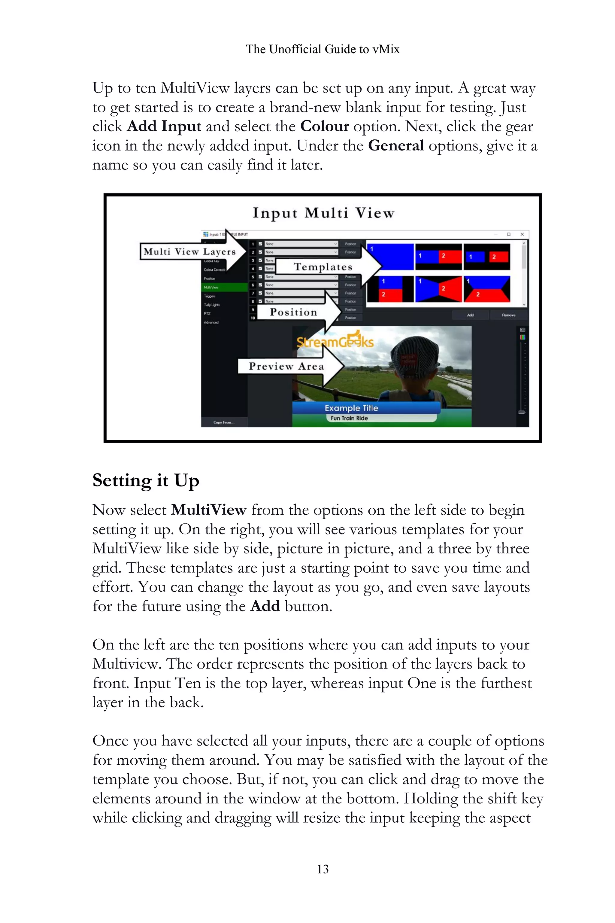 The Unofficial Guide to vMix
13
Up to ten MultiView layers can be set up on any input. A great way
to get started is to create a brand-new blank input for testing. Just
click Add Input and select the Colour option. Next, click the gear
icon in the newly added input. Under the General options, give it a
name so you can easily find it later.
Setting it Up
Now select MultiView from the options on the left side to begin
setting it up. On the right, you will see various templates for your
MultiView like side by side, picture in picture, and a three by three
grid. These templates are just a starting point to save you time and
effort. You can change the layout as you go, and even save layouts
for the future using the Add button.
On the left are the ten positions where you can add inputs to your
Multiview. The order represents the position of the layers back to
front. Input Ten is the top layer, whereas input One is the furthest
layer in the back.
Once you have selected all your inputs, there are a couple of options
for moving them around. You may be satisfied with the layout of the
template you choose. But, if not, you can click and drag to move the
elements around in the window at the bottom. Holding the shift key
while clicking and dragging will resize the input keeping the aspect
 
