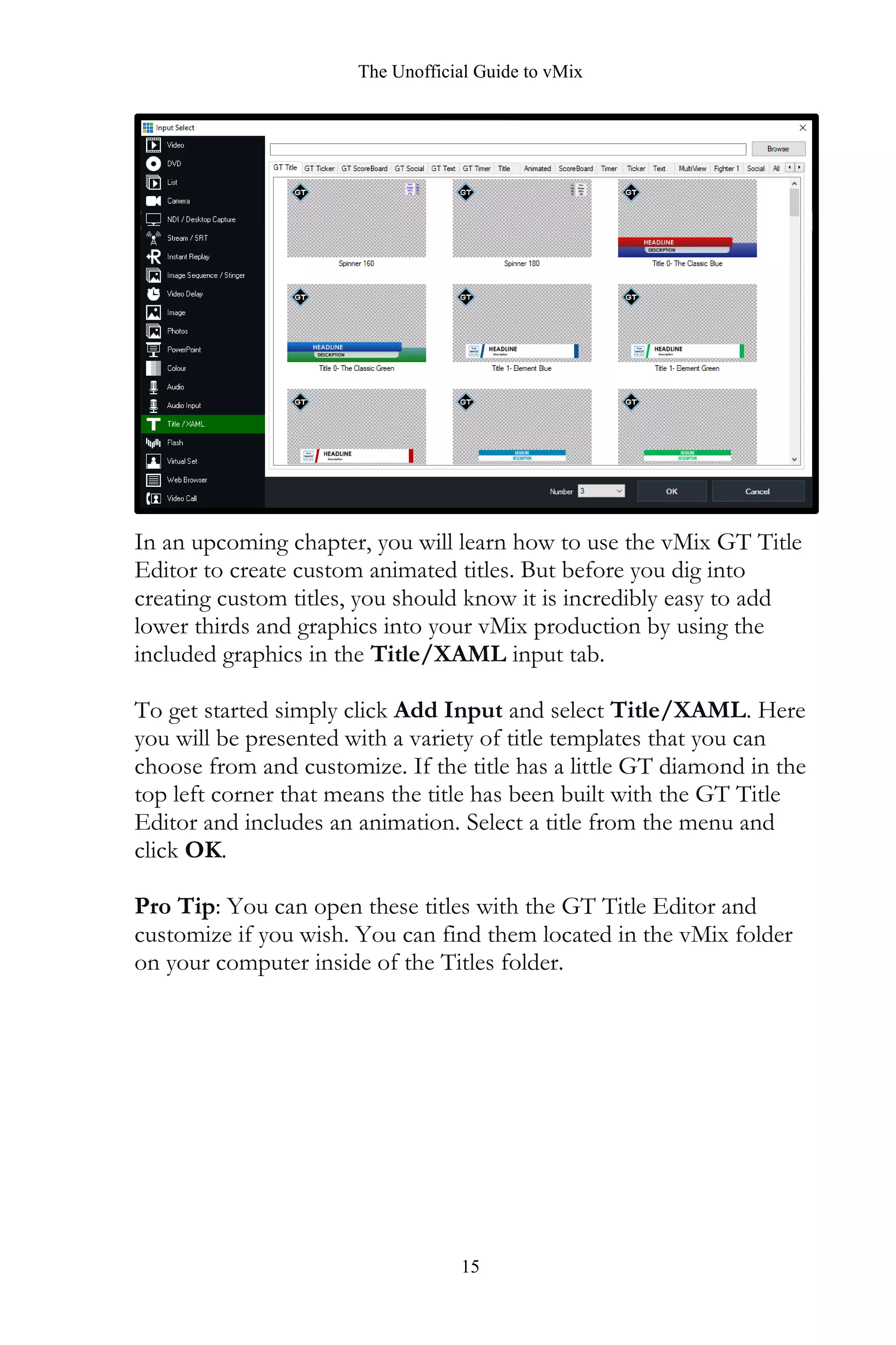 The Unofficial Guide to vMix
15
In an upcoming chapter, you will learn how to use the vMix GT Title
Editor to create custom animated titles. But before you dig into
creating custom titles, you should know it is incredibly easy to add
lower thirds and graphics into your vMix production by using the
included graphics in the Title/XAML input tab.
To get started simply click Add Input and select Title/XAML. Here
you will be presented with a variety of title templates that you can
choose from and customize. If the title has a little GT diamond in the
top left corner that means the title has been built with the GT Title
Editor and includes an animation. Select a title from the menu and
click OK.
Pro Tip: You can open these titles with the GT Title Editor and
customize if you wish. You can find them located in the vMix folder
on your computer inside of the Titles folder.
 