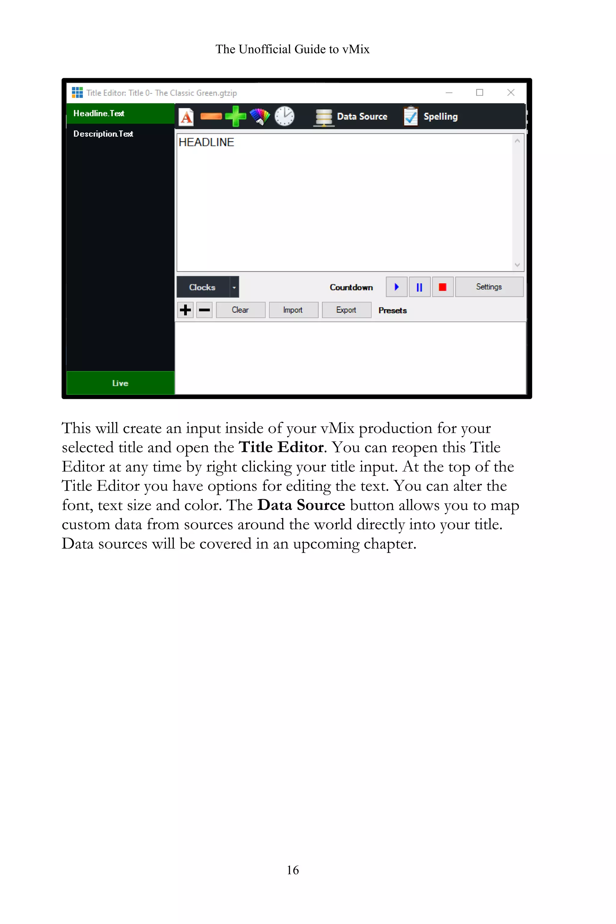 The Unofficial Guide to vMix
16
This will create an input inside of your vMix production for your
selected title and open the Title Editor. You can reopen this Title
Editor at any time by right clicking your title input. At the top of the
Title Editor you have options for editing the text. You can alter the
font, text size and color. The Data Source button allows you to map
custom data from sources around the world directly into your title.
Data sources will be covered in an upcoming chapter.
 
