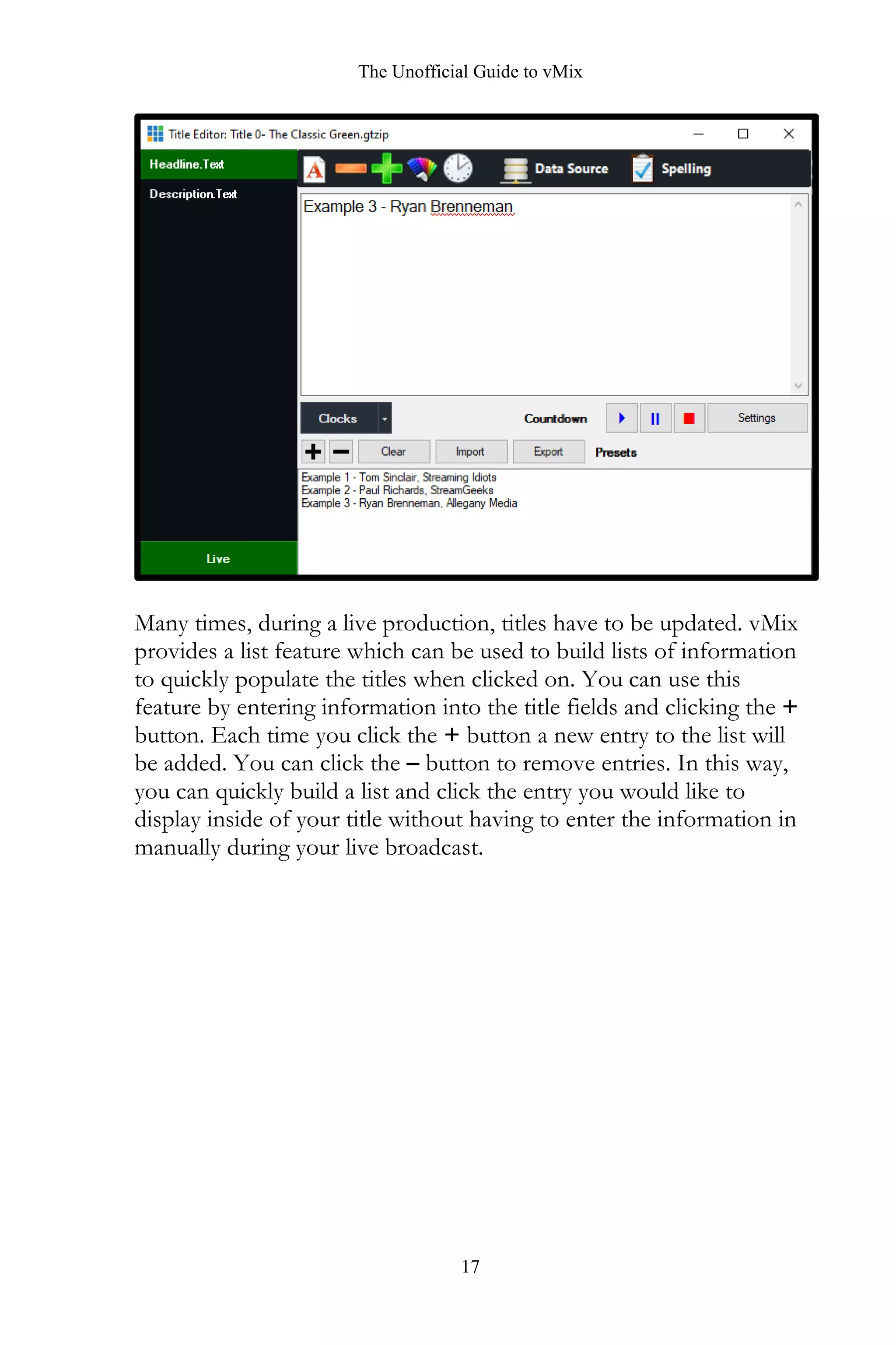 The Unofficial Guide to vMix
17
Many times, during a live production, titles have to be updated. vMix
provides a list feature which can be used to build lists of information
to quickly populate the titles when clicked on. You can use this
feature by entering information into the title fields and clicking the +
button. Each time you click the + button a new entry to the list will
be added. You can click the – button to remove entries. In this way,
you can quickly build a list and click the entry you would like to
display inside of your title without having to enter the information in
manually during your live broadcast.
 