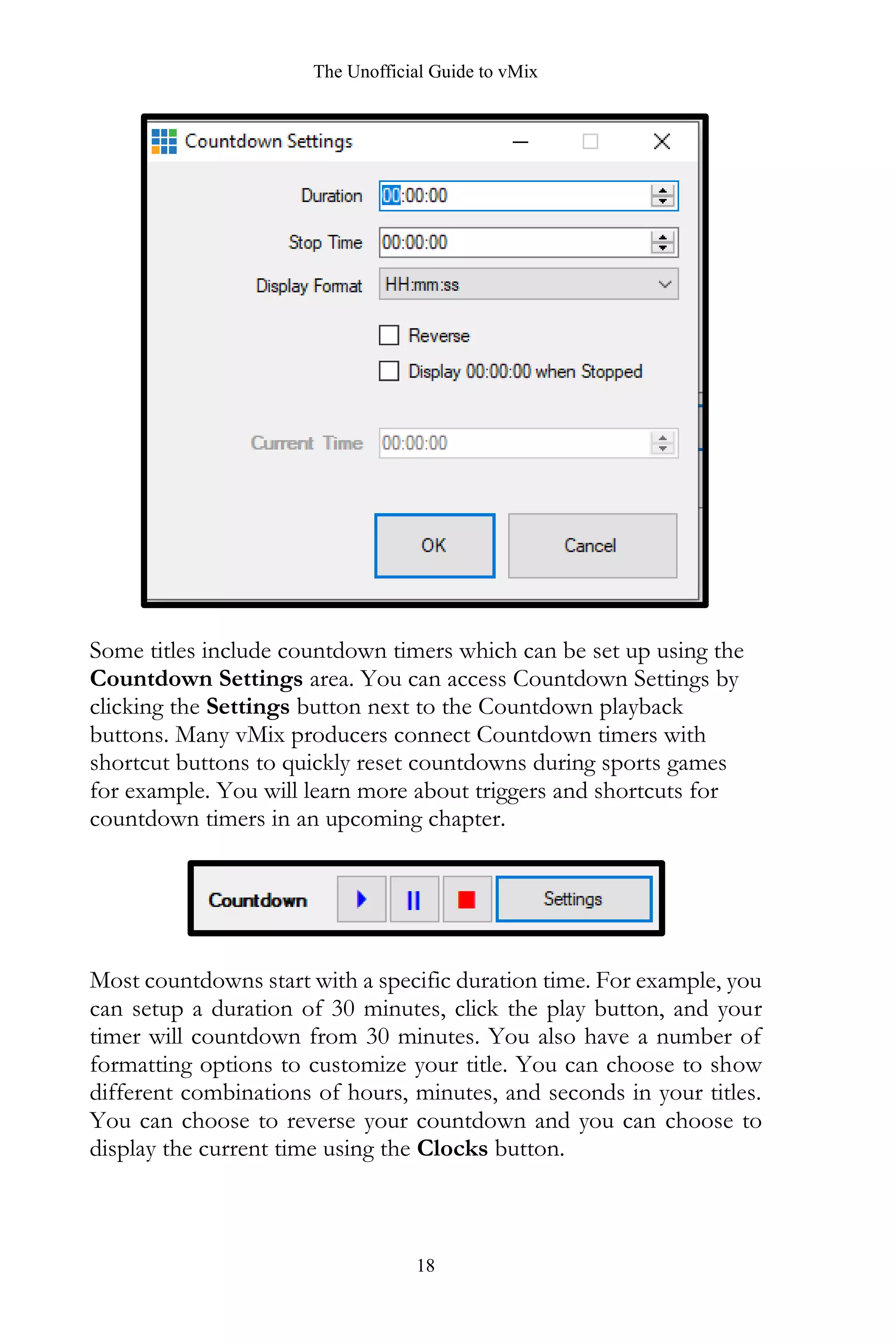 The Unofficial Guide to vMix
18
Some titles include countdown timers which can be set up using the
Countdown Settings area. You can access Countdown Settings by
clicking the Settings button next to the Countdown playback
buttons. Many vMix producers connect Countdown timers with
shortcut buttons to quickly reset countdowns during sports games
for example. You will learn more about triggers and shortcuts for
countdown timers in an upcoming chapter.
Most countdowns start with a specific duration time. For example, you
can setup a duration of 30 minutes, click the play button, and your
timer will countdown from 30 minutes. You also have a number of
formatting options to customize your title. You can choose to show
different combinations of hours, minutes, and seconds in your titles.
You can choose to reverse your countdown and you can choose to
display the current time using the Clocks button.
 