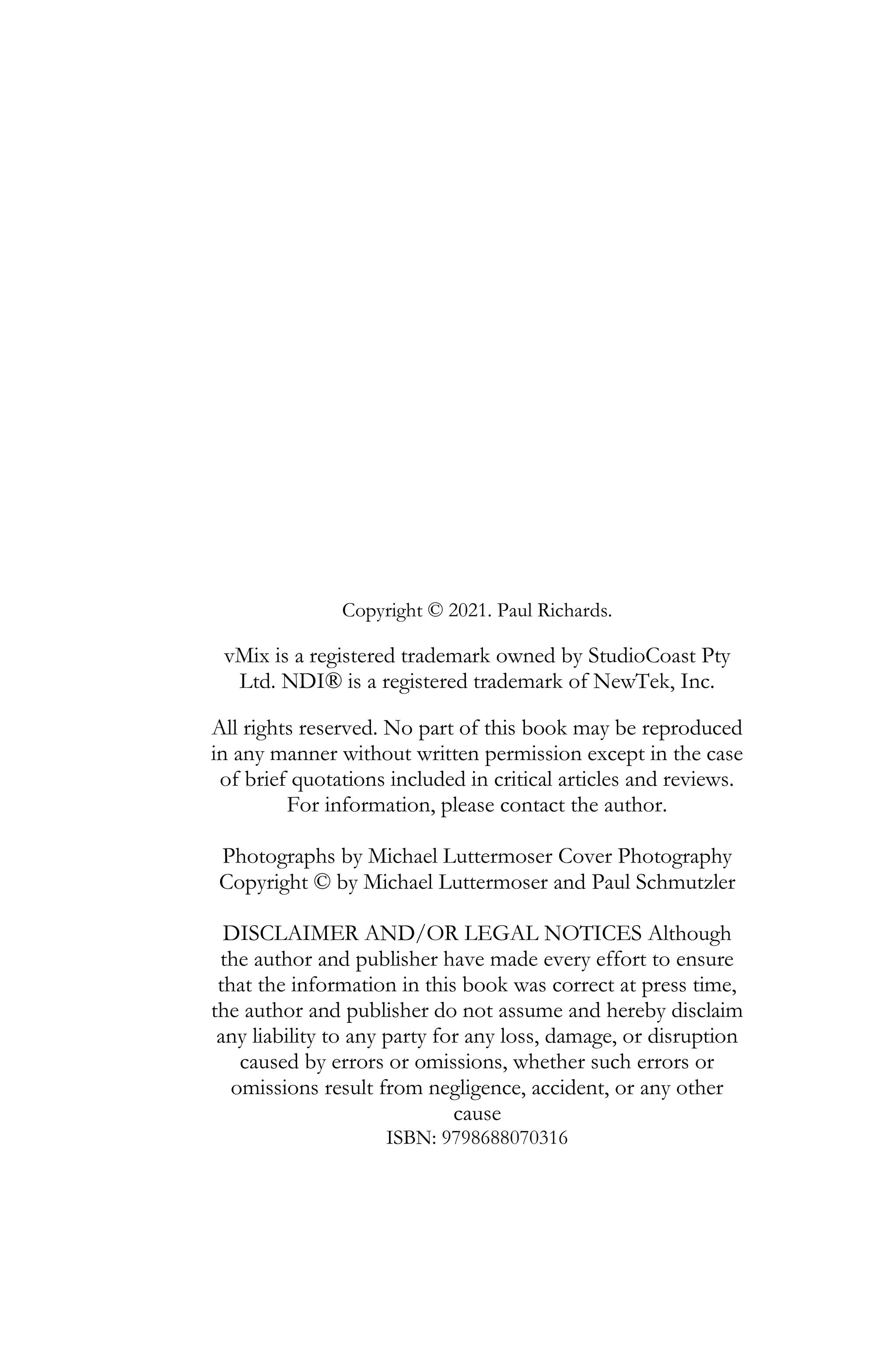 Copyright © 2021. Paul Richards.
vMix is a registered trademark owned by StudioCoast Pty
Ltd. NDI® is a registered trademark of NewTek, Inc.
All rights reserved. No part of this book may be reproduced
in any manner without written permission except in the case
of brief quotations included in critical articles and reviews.
For information, please contact the author.
Photographs by Michael Luttermoser Cover Photography
Copyright © by Michael Luttermoser and Paul Schmutzler
DISCLAIMER AND/OR LEGAL NOTICES Although
the author and publisher have made every effort to ensure
that the information in this book was correct at press time,
the author and publisher do not assume and hereby disclaim
any liability to any party for any loss, damage, or disruption
caused by errors or omissions, whether such errors or
omissions result from negligence, accident, or any other
cause
ISBN: 9798688070316
 