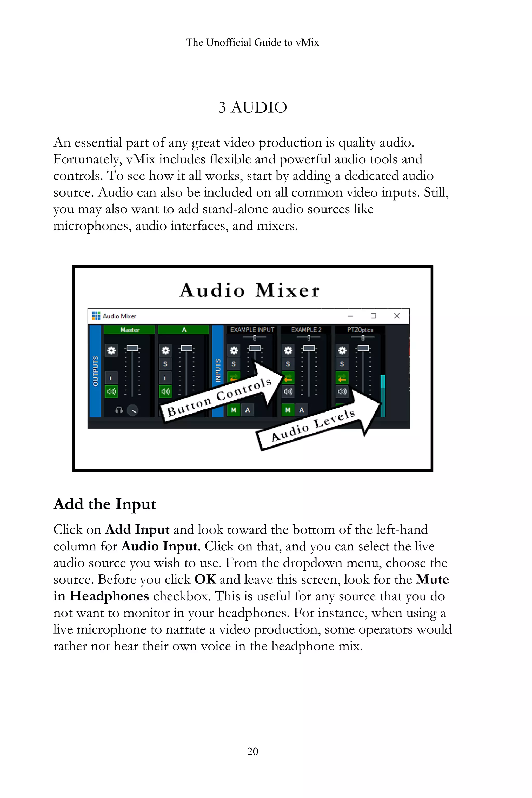 The Unofficial Guide to vMix
20
3 AUDIO
An essential part of any great video production is quality audio.
Fortunately, vMix includes flexible and powerful audio tools and
controls. To see how it all works, start by adding a dedicated audio
source. Audio can also be included on all common video inputs. Still,
you may also want to add stand-alone audio sources like
microphones, audio interfaces, and mixers.
Add the Input
Click on Add Input and look toward the bottom of the left-hand
column for Audio Input. Click on that, and you can select the live
audio source you wish to use. From the dropdown menu, choose the
source. Before you click OK and leave this screen, look for the Mute
in Headphones checkbox. This is useful for any source that you do
not want to monitor in your headphones. For instance, when using a
live microphone to narrate a video production, some operators would
rather not hear their own voice in the headphone mix.
 