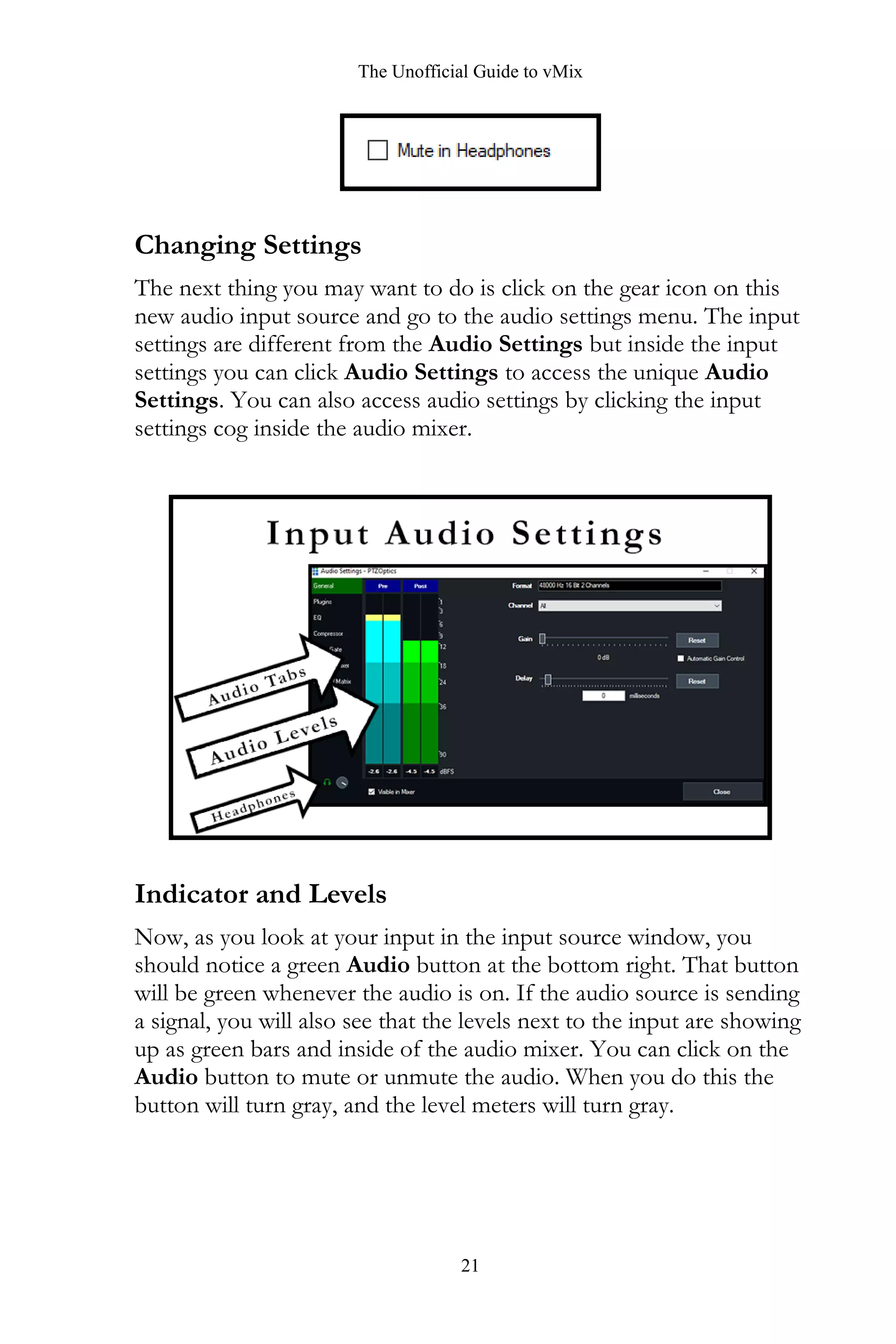 The Unofficial Guide to vMix
21
Changing Settings
The next thing you may want to do is click on the gear icon on this
new audio input source and go to the audio settings menu. The input
settings are different from the Audio Settings but inside the input
settings you can click Audio Settings to access the unique Audio
Settings. You can also access audio settings by clicking the input
settings cog inside the audio mixer.
Indicator and Levels
Now, as you look at your input in the input source window, you
should notice a green Audio button at the bottom right. That button
will be green whenever the audio is on. If the audio source is sending
a signal, you will also see that the levels next to the input are showing
up as green bars and inside of the audio mixer. You can click on the
Audio button to mute or unmute the audio. When you do this the
button will turn gray, and the level meters will turn gray.
 