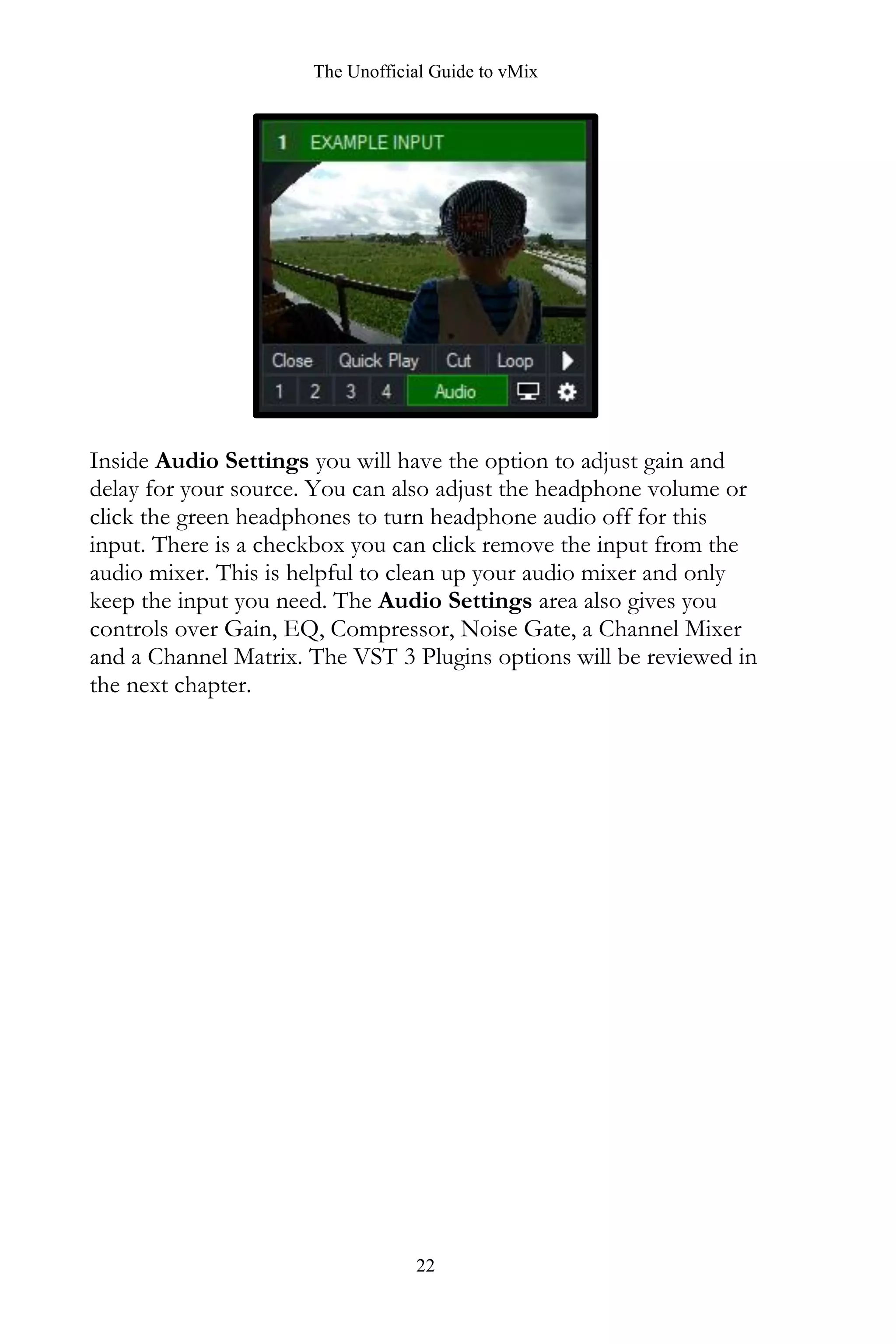 The Unofficial Guide to vMix
22
Inside Audio Settings you will have the option to adjust gain and
delay for your source. You can also adjust the headphone volume or
click the green headphones to turn headphone audio off for this
input. There is a checkbox you can click remove the input from the
audio mixer. This is helpful to clean up your audio mixer and only
keep the input you need. The Audio Settings area also gives you
controls over Gain, EQ, Compressor, Noise Gate, a Channel Mixer
and a Channel Matrix. The VST 3 Plugins options will be reviewed in
the next chapter.
 