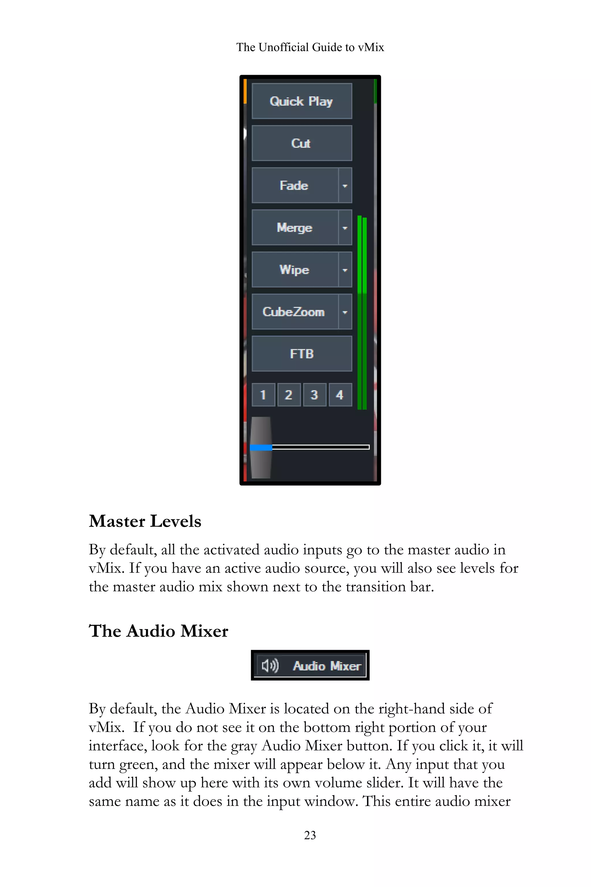 The Unofficial Guide to vMix
23
Master Levels
By default, all the activated audio inputs go to the master audio in
vMix. If you have an active audio source, you will also see levels for
the master audio mix shown next to the transition bar.
The Audio Mixer
By default, the Audio Mixer is located on the right-hand side of
vMix. If you do not see it on the bottom right portion of your
interface, look for the gray Audio Mixer button. If you click it, it will
turn green, and the mixer will appear below it. Any input that you
add will show up here with its own volume slider. It will have the
same name as it does in the input window. This entire audio mixer
 