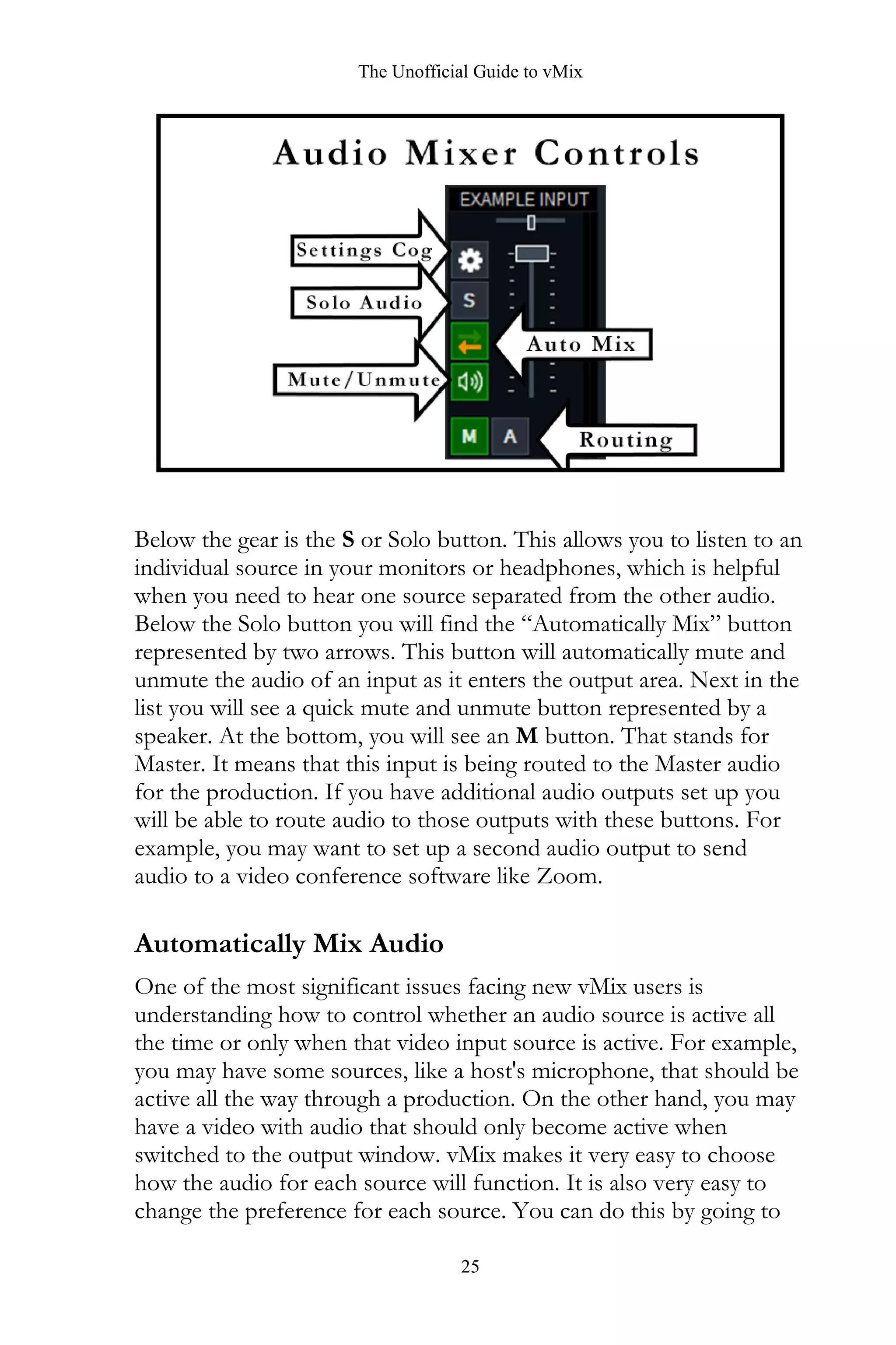 The Unofficial Guide to vMix
25
Below the gear is the S or Solo button. This allows you to listen to an
individual source in your monitors or headphones, which is helpful
when you need to hear one source separated from the other audio.
Below the Solo button you will find the “Automatically Mix” button
represented by two arrows. This button will automatically mute and
unmute the audio of an input as it enters the output area. Next in the
list you will see a quick mute and unmute button represented by a
speaker. At the bottom, you will see an M button. That stands for
Master. It means that this input is being routed to the Master audio
for the production. If you have additional audio outputs set up you
will be able to route audio to those outputs with these buttons. For
example, you may want to set up a second audio output to send
audio to a video conference software like Zoom.
Automatically Mix Audio
One of the most significant issues facing new vMix users is
understanding how to control whether an audio source is active all
the time or only when that video input source is active. For example,
you may have some sources, like a host's microphone, that should be
active all the way through a production. On the other hand, you may
have a video with audio that should only become active when
switched to the output window. vMix makes it very easy to choose
how the audio for each source will function. It is also very easy to
change the preference for each source. You can do this by going to
 