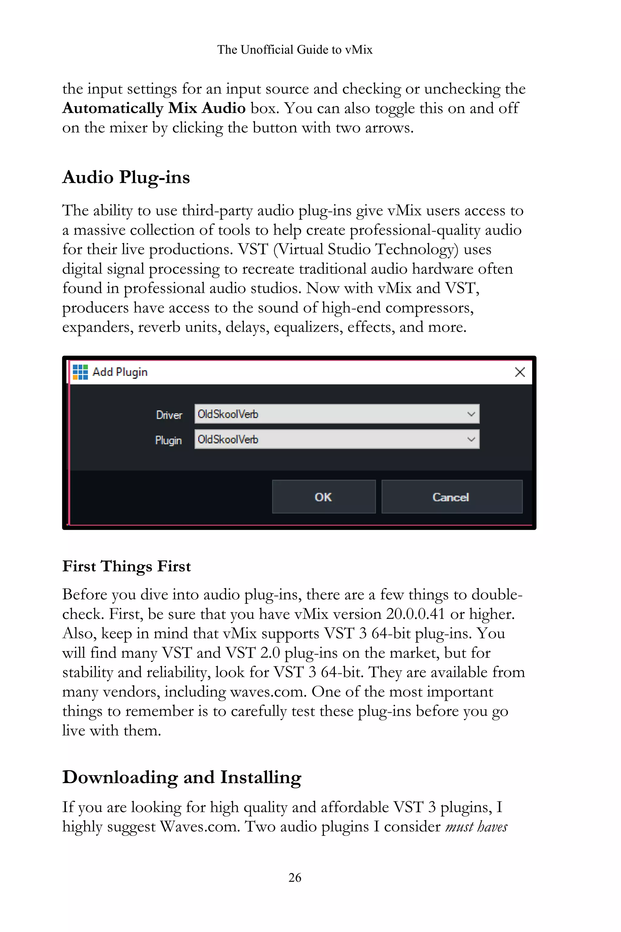 The Unofficial Guide to vMix
26
the input settings for an input source and checking or unchecking the
Automatically Mix Audio box. You can also toggle this on and off
on the mixer by clicking the button with two arrows.
Audio Plug-ins
The ability to use third-party audio plug-ins give vMix users access to
a massive collection of tools to help create professional-quality audio
for their live productions. VST (Virtual Studio Technology) uses
digital signal processing to recreate traditional audio hardware often
found in professional audio studios. Now with vMix and VST,
producers have access to the sound of high-end compressors,
expanders, reverb units, delays, equalizers, effects, and more.
First Things First
Before you dive into audio plug-ins, there are a few things to double-
check. First, be sure that you have vMix version 20.0.0.41 or higher.
Also, keep in mind that vMix supports VST 3 64-bit plug-ins. You
will find many VST and VST 2.0 plug-ins on the market, but for
stability and reliability, look for VST 3 64-bit. They are available from
many vendors, including waves.com. One of the most important
things to remember is to carefully test these plug-ins before you go
live with them.
Downloading and Installing
If you are looking for high quality and affordable VST 3 plugins, I
highly suggest Waves.com. Two audio plugins I consider must haves
 