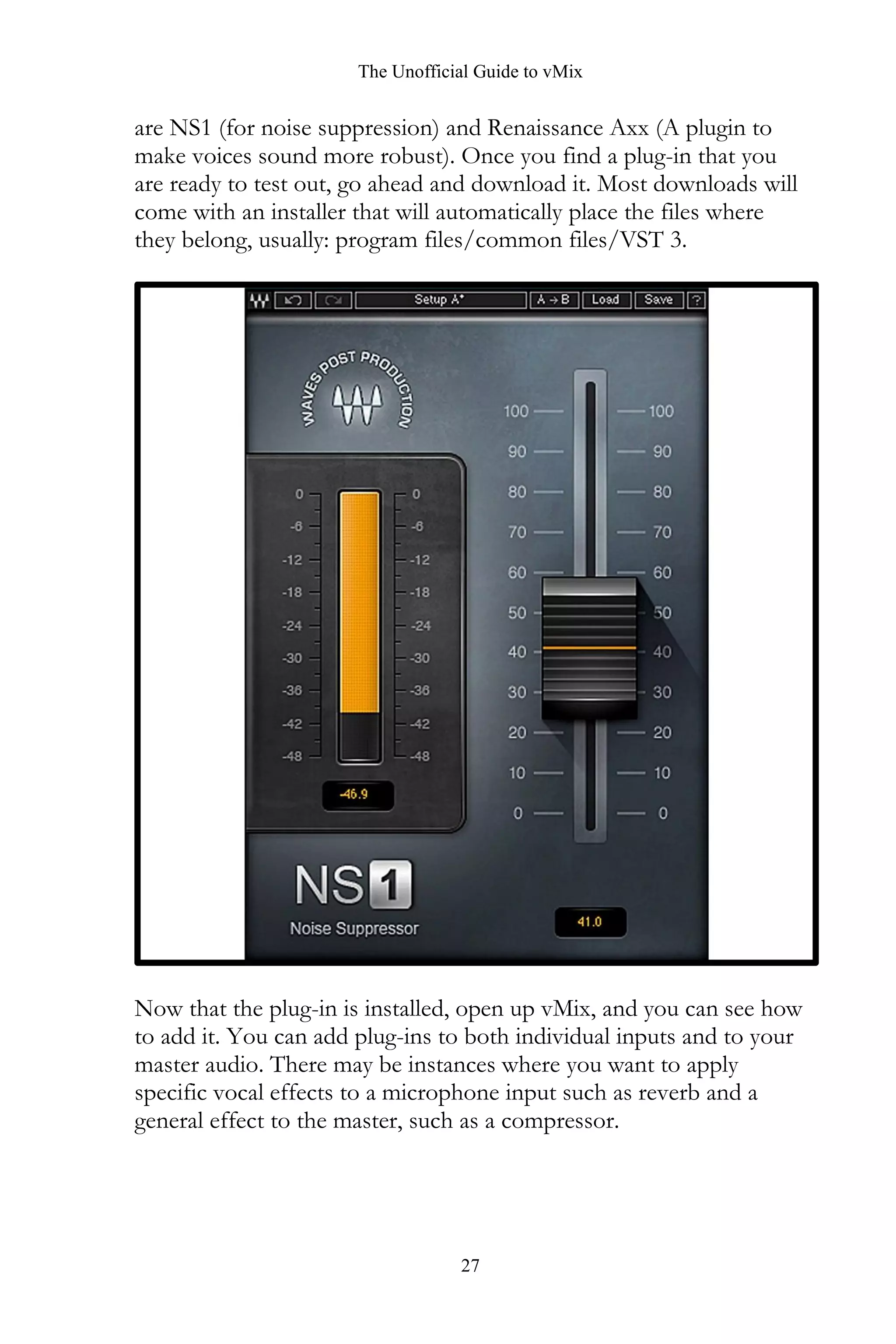 The Unofficial Guide to vMix
27
are NS1 (for noise suppression) and Renaissance Axx (A plugin to
make voices sound more robust). Once you find a plug-in that you
are ready to test out, go ahead and download it. Most downloads will
come with an installer that will automatically place the files where
they belong, usually: program files/common files/VST 3.
Now that the plug-in is installed, open up vMix, and you can see how
to add it. You can add plug-ins to both individual inputs and to your
master audio. There may be instances where you want to apply
specific vocal effects to a microphone input such as reverb and a
general effect to the master, such as a compressor.
 