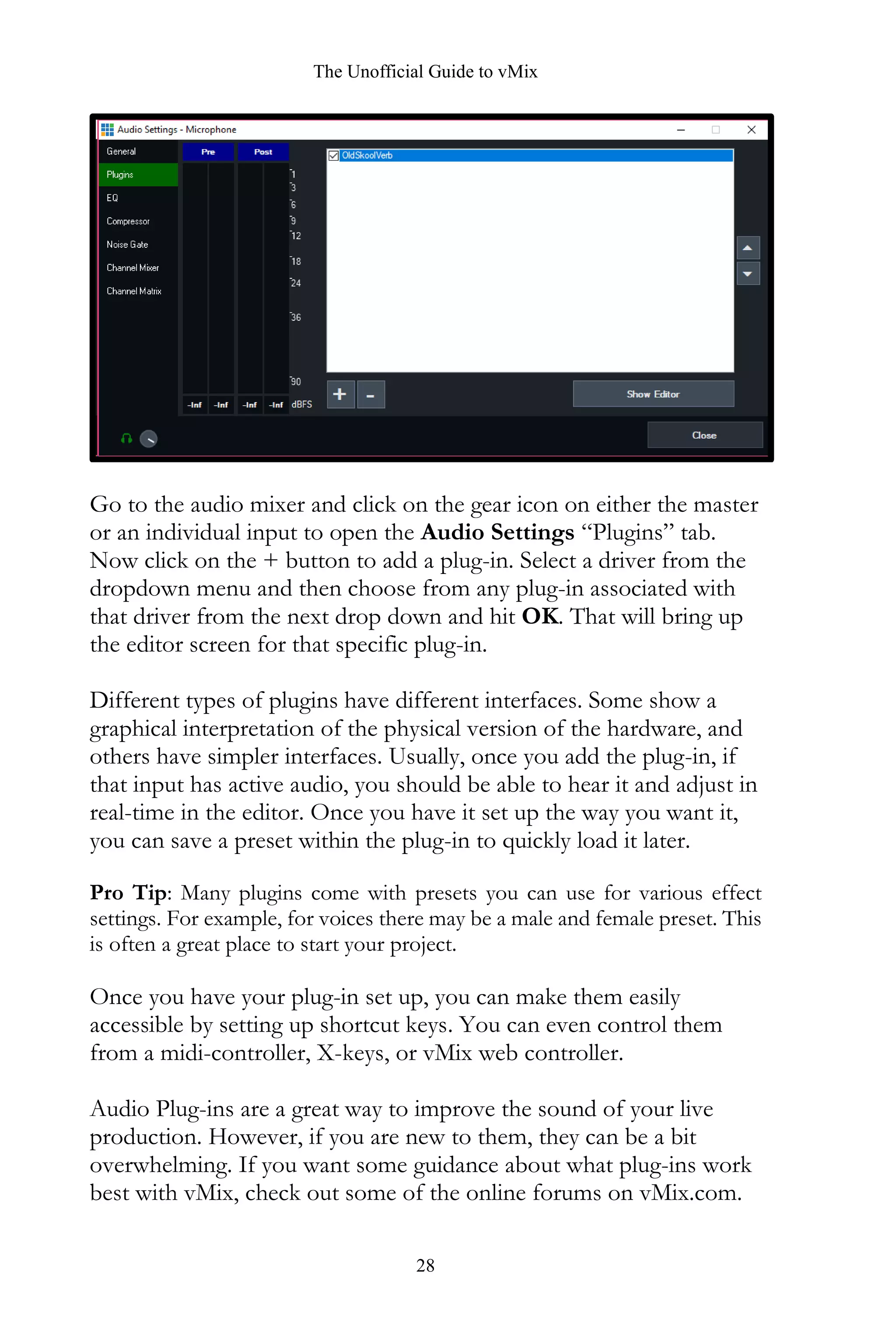 The Unofficial Guide to vMix
28
Go to the audio mixer and click on the gear icon on either the master
or an individual input to open the Audio Settings “Plugins” tab.
Now click on the + button to add a plug-in. Select a driver from the
dropdown menu and then choose from any plug-in associated with
that driver from the next drop down and hit OK. That will bring up
the editor screen for that specific plug-in.
Different types of plugins have different interfaces. Some show a
graphical interpretation of the physical version of the hardware, and
others have simpler interfaces. Usually, once you add the plug-in, if
that input has active audio, you should be able to hear it and adjust in
real-time in the editor. Once you have it set up the way you want it,
you can save a preset within the plug-in to quickly load it later.
Pro Tip: Many plugins come with presets you can use for various effect
settings. For example, for voices there may be a male and female preset. This
is often a great place to start your project.
Once you have your plug-in set up, you can make them easily
accessible by setting up shortcut keys. You can even control them
from a midi-controller, X-keys, or vMix web controller.
Audio Plug-ins are a great way to improve the sound of your live
production. However, if you are new to them, they can be a bit
overwhelming. If you want some guidance about what plug-ins work
best with vMix, check out some of the online forums on vMix.com.
 