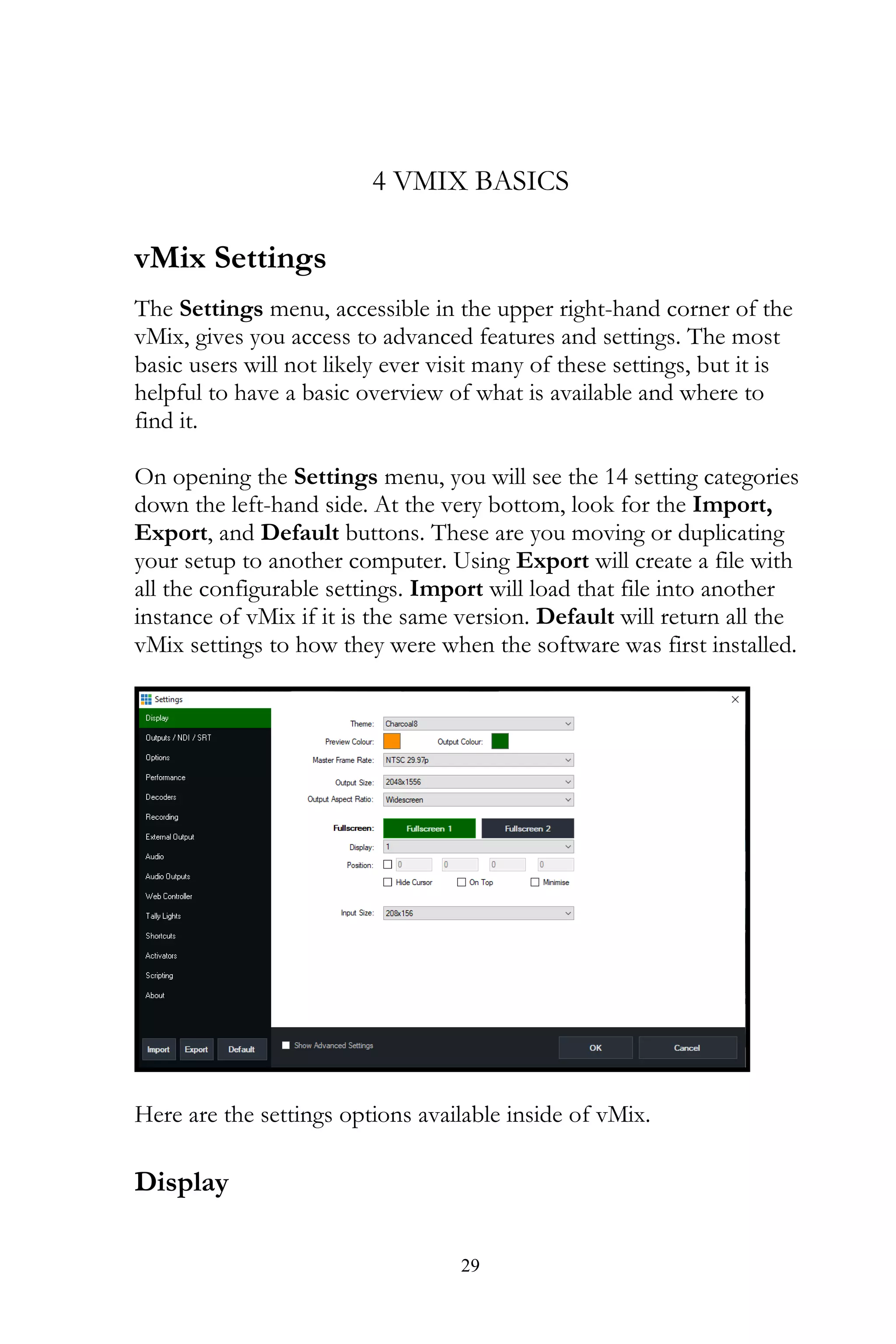 29
4 VMIX BASICS
vMix Settings
The Settings menu, accessible in the upper right-hand corner of the
vMix, gives you access to advanced features and settings. The most
basic users will not likely ever visit many of these settings, but it is
helpful to have a basic overview of what is available and where to
find it.
On opening the Settings menu, you will see the 14 setting categories
down the left-hand side. At the very bottom, look for the Import,
Export, and Default buttons. These are you moving or duplicating
your setup to another computer. Using Export will create a file with
all the configurable settings. Import will load that file into another
instance of vMix if it is the same version. Default will return all the
vMix settings to how they were when the software was first installed.
Here are the settings options available inside of vMix.
Display
 