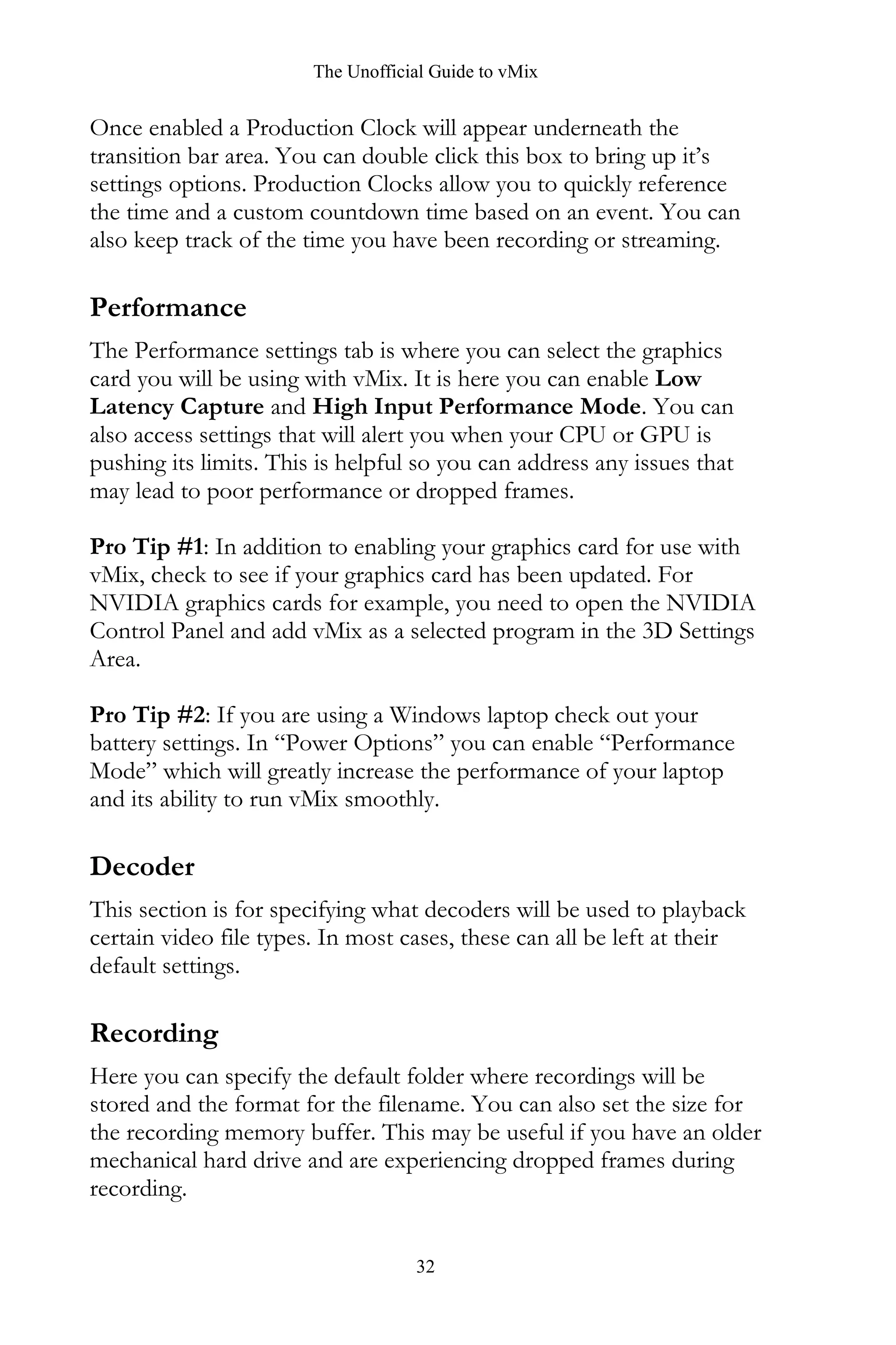 The Unofficial Guide to vMix
32
Once enabled a Production Clock will appear underneath the
transition bar area. You can double click this box to bring up it’s
settings options. Production Clocks allow you to quickly reference
the time and a custom countdown time based on an event. You can
also keep track of the time you have been recording or streaming.
Performance
The Performance settings tab is where you can select the graphics
card you will be using with vMix. It is here you can enable Low
Latency Capture and High Input Performance Mode. You can
also access settings that will alert you when your CPU or GPU is
pushing its limits. This is helpful so you can address any issues that
may lead to poor performance or dropped frames.
Pro Tip #1: In addition to enabling your graphics card for use with
vMix, check to see if your graphics card has been updated. For
NVIDIA graphics cards for example, you need to open the NVIDIA
Control Panel and add vMix as a selected program in the 3D Settings
Area.
Pro Tip #2: If you are using a Windows laptop check out your
battery settings. In “Power Options” you can enable “Performance
Mode” which will greatly increase the performance of your laptop
and its ability to run vMix smoothly.
Decoder
This section is for specifying what decoders will be used to playback
certain video file types. In most cases, these can all be left at their
default settings.
Recording
Here you can specify the default folder where recordings will be
stored and the format for the filename. You can also set the size for
the recording memory buffer. This may be useful if you have an older
mechanical hard drive and are experiencing dropped frames during
recording.
 