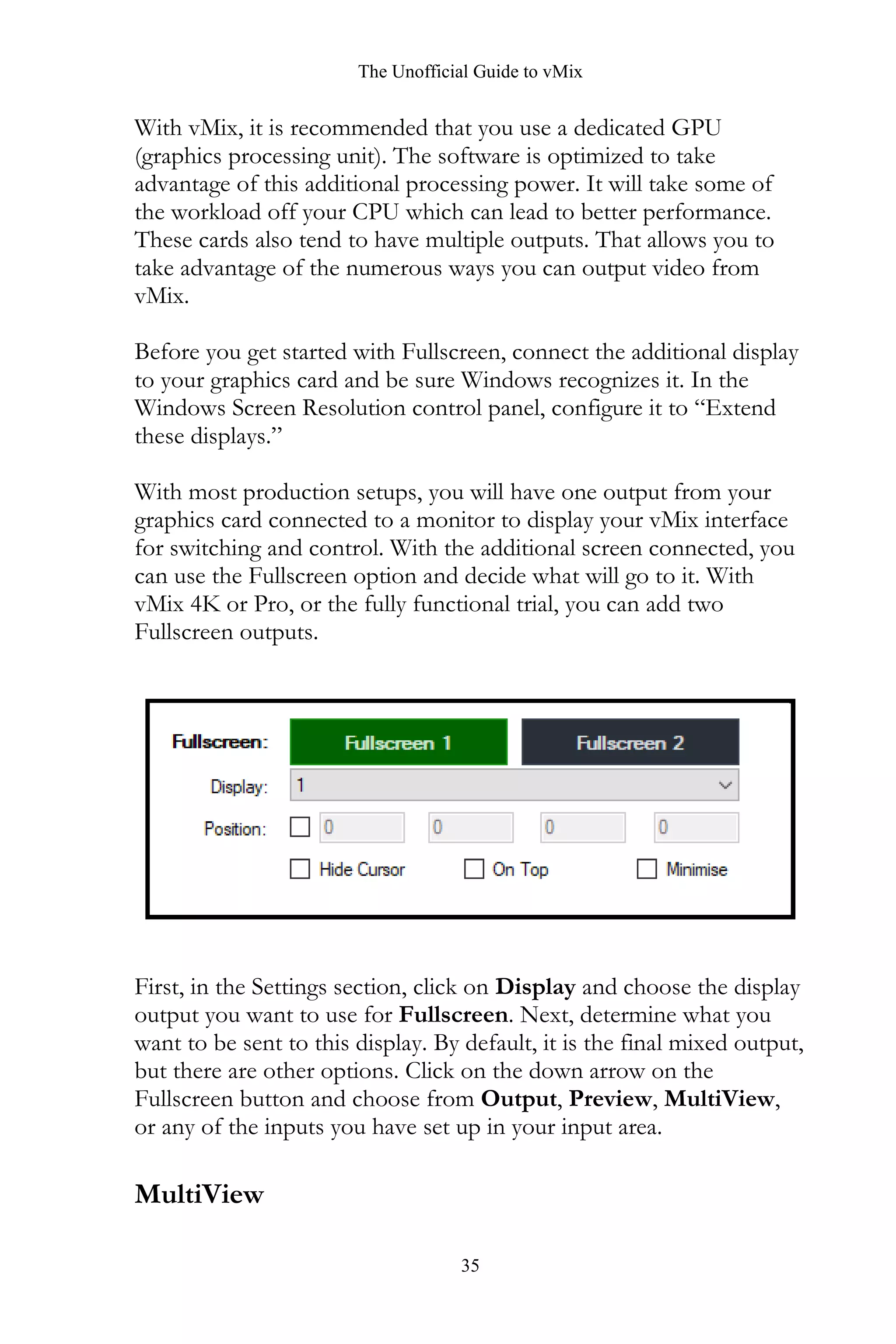 The Unofficial Guide to vMix
35
With vMix, it is recommended that you use a dedicated GPU
(graphics processing unit). The software is optimized to take
advantage of this additional processing power. It will take some of
the workload off your CPU which can lead to better performance.
These cards also tend to have multiple outputs. That allows you to
take advantage of the numerous ways you can output video from
vMix.
Before you get started with Fullscreen, connect the additional display
to your graphics card and be sure Windows recognizes it. In the
Windows Screen Resolution control panel, configure it to “Extend
these displays.”
With most production setups, you will have one output from your
graphics card connected to a monitor to display your vMix interface
for switching and control. With the additional screen connected, you
can use the Fullscreen option and decide what will go to it. With
vMix 4K or Pro, or the fully functional trial, you can add two
Fullscreen outputs.
First, in the Settings section, click on Display and choose the display
output you want to use for Fullscreen. Next, determine what you
want to be sent to this display. By default, it is the final mixed output,
but there are other options. Click on the down arrow on the
Fullscreen button and choose from Output, Preview, MultiView,
or any of the inputs you have set up in your input area.
MultiView
 