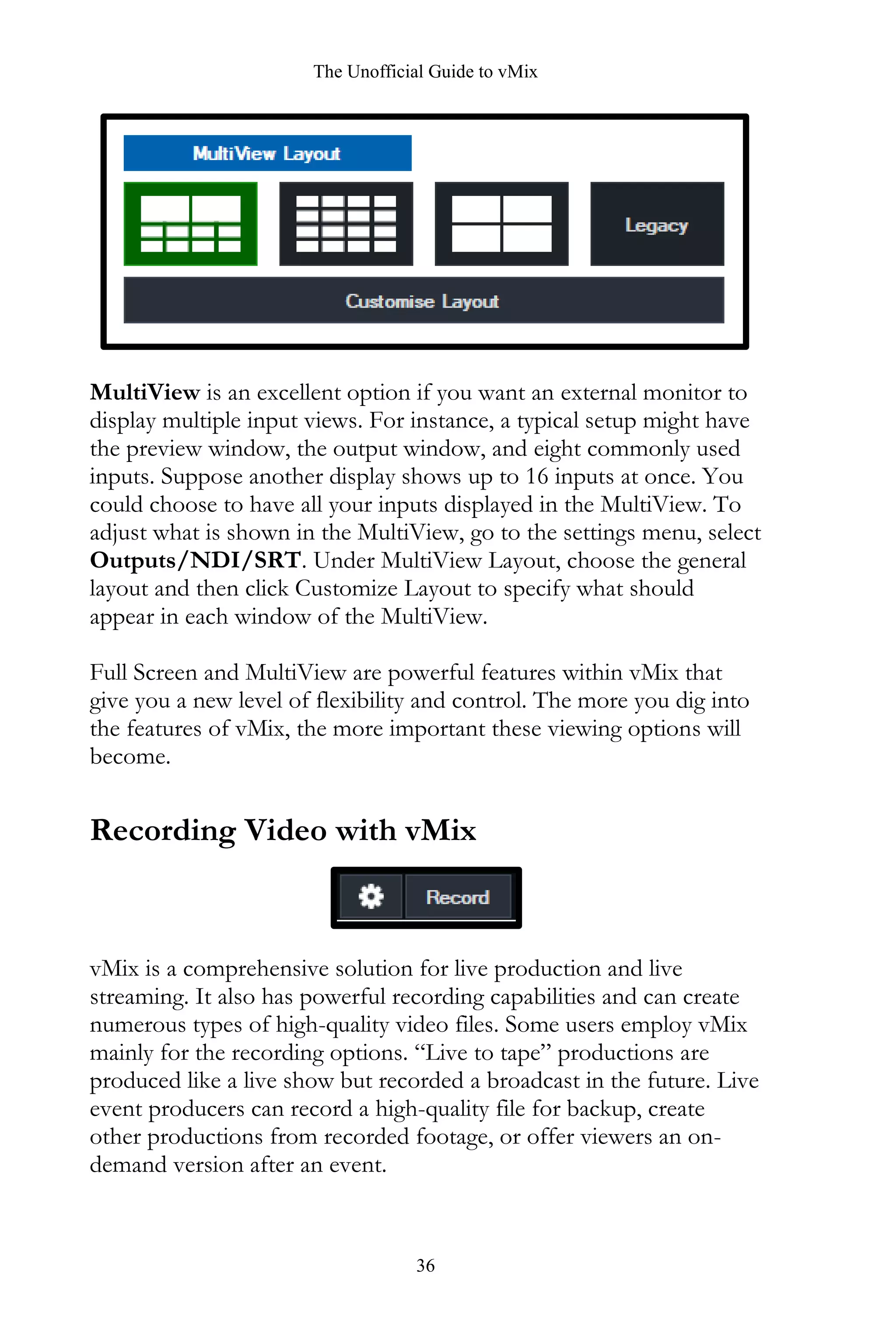 The Unofficial Guide to vMix
36
MultiView is an excellent option if you want an external monitor to
display multiple input views. For instance, a typical setup might have
the preview window, the output window, and eight commonly used
inputs. Suppose another display shows up to 16 inputs at once. You
could choose to have all your inputs displayed in the MultiView. To
adjust what is shown in the MultiView, go to the settings menu, select
Outputs/NDI/SRT. Under MultiView Layout, choose the general
layout and then click Customize Layout to specify what should
appear in each window of the MultiView.
Full Screen and MultiView are powerful features within vMix that
give you a new level of flexibility and control. The more you dig into
the features of vMix, the more important these viewing options will
become.
Recording Video with vMix
vMix is a comprehensive solution for live production and live
streaming. It also has powerful recording capabilities and can create
numerous types of high-quality video files. Some users employ vMix
mainly for the recording options. “Live to tape” productions are
produced like a live show but recorded a broadcast in the future. Live
event producers can record a high-quality file for backup, create
other productions from recorded footage, or offer viewers an on-
demand version after an event.
 