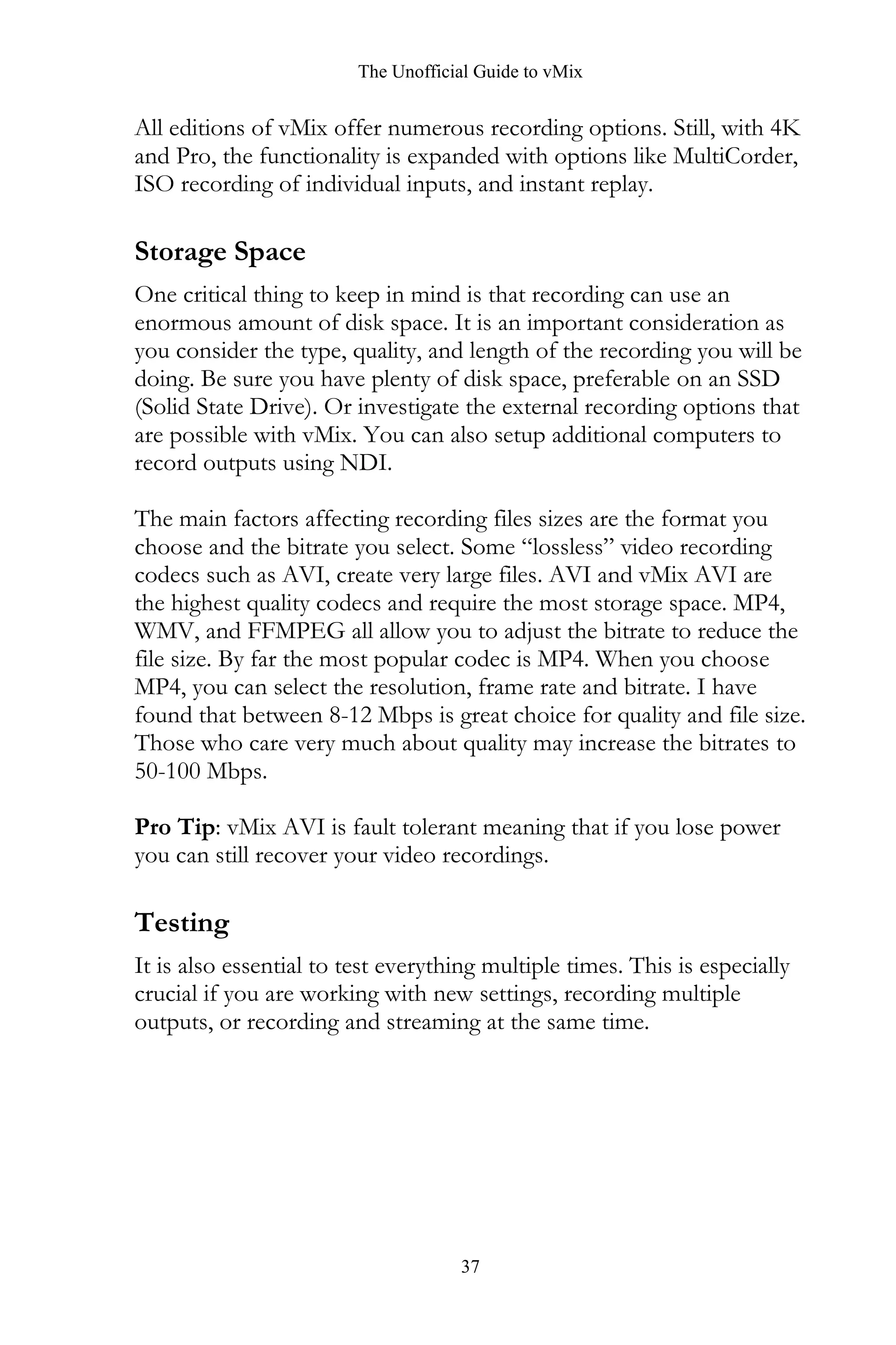 The Unofficial Guide to vMix
37
All editions of vMix offer numerous recording options. Still, with 4K
and Pro, the functionality is expanded with options like MultiCorder,
ISO recording of individual inputs, and instant replay.
Storage Space
One critical thing to keep in mind is that recording can use an
enormous amount of disk space. It is an important consideration as
you consider the type, quality, and length of the recording you will be
doing. Be sure you have plenty of disk space, preferable on an SSD
(Solid State Drive). Or investigate the external recording options that
are possible with vMix. You can also setup additional computers to
record outputs using NDI.
The main factors affecting recording files sizes are the format you
choose and the bitrate you select. Some “lossless” video recording
codecs such as AVI, create very large files. AVI and vMix AVI are
the highest quality codecs and require the most storage space. MP4,
WMV, and FFMPEG all allow you to adjust the bitrate to reduce the
file size. By far the most popular codec is MP4. When you choose
MP4, you can select the resolution, frame rate and bitrate. I have
found that between 8-12 Mbps is great choice for quality and file size.
Those who care very much about quality may increase the bitrates to
50-100 Mbps.
Pro Tip: vMix AVI is fault tolerant meaning that if you lose power
you can still recover your video recordings.
Testing
It is also essential to test everything multiple times. This is especially
crucial if you are working with new settings, recording multiple
outputs, or recording and streaming at the same time.
 