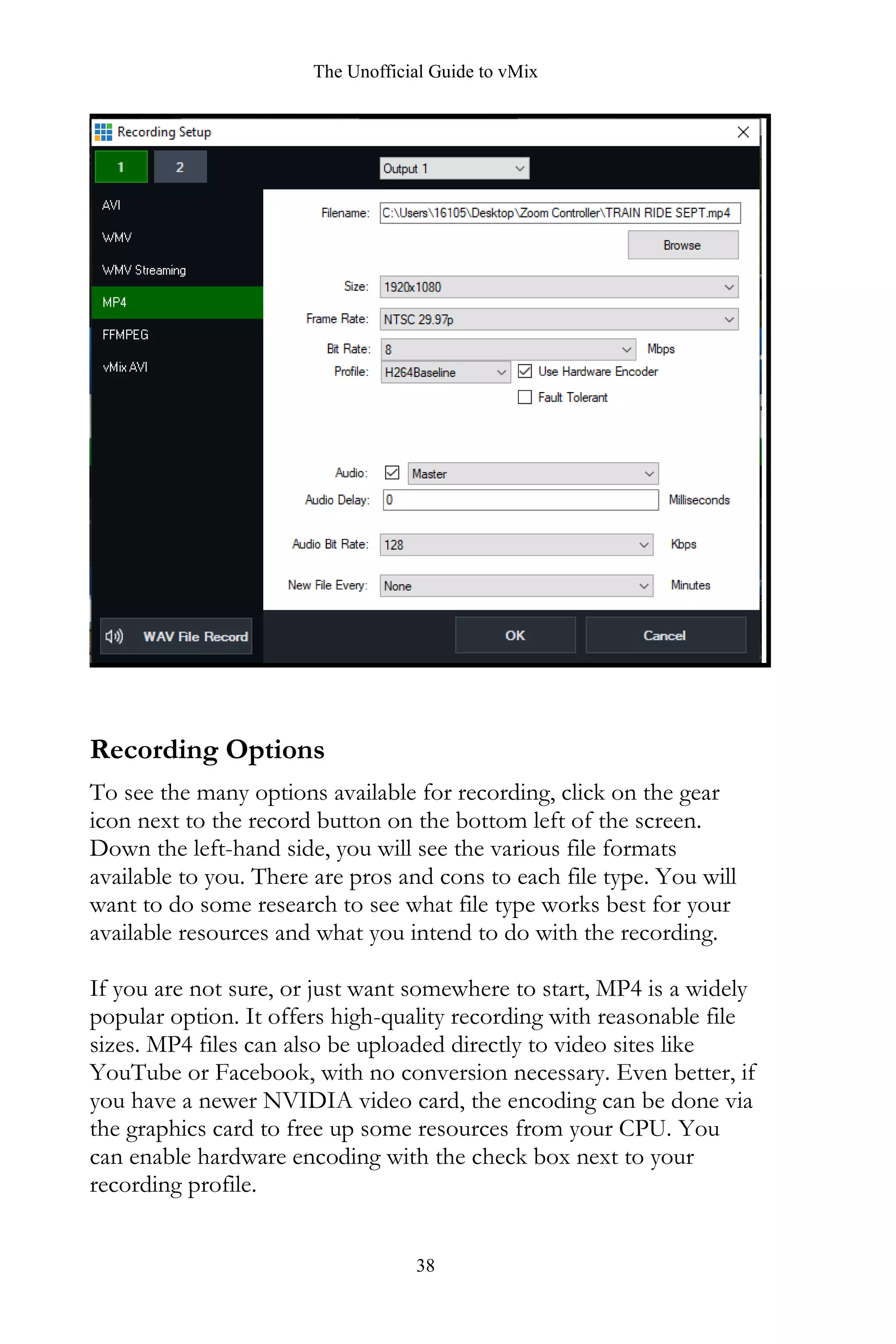 The Unofficial Guide to vMix
38
Recording Options
To see the many options available for recording, click on the gear
icon next to the record button on the bottom left of the screen.
Down the left-hand side, you will see the various file formats
available to you. There are pros and cons to each file type. You will
want to do some research to see what file type works best for your
available resources and what you intend to do with the recording.
If you are not sure, or just want somewhere to start, MP4 is a widely
popular option. It offers high-quality recording with reasonable file
sizes. MP4 files can also be uploaded directly to video sites like
YouTube or Facebook, with no conversion necessary. Even better, if
you have a newer NVIDIA video card, the encoding can be done via
the graphics card to free up some resources from your CPU. You
can enable hardware encoding with the check box next to your
recording profile.
 
