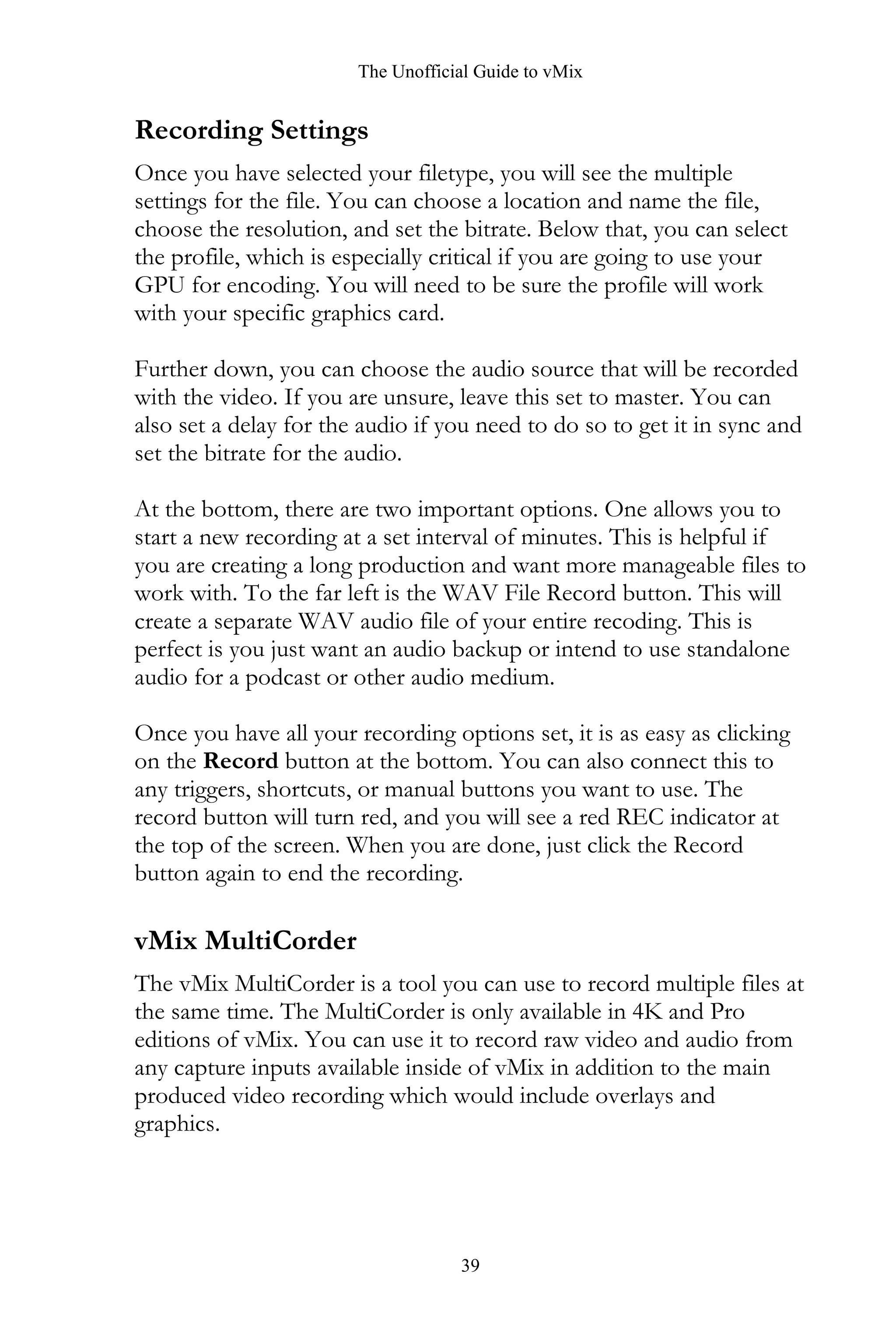 The Unofficial Guide to vMix
39
Recording Settings
Once you have selected your filetype, you will see the multiple
settings for the file. You can choose a location and name the file,
choose the resolution, and set the bitrate. Below that, you can select
the profile, which is especially critical if you are going to use your
GPU for encoding. You will need to be sure the profile will work
with your specific graphics card.
Further down, you can choose the audio source that will be recorded
with the video. If you are unsure, leave this set to master. You can
also set a delay for the audio if you need to do so to get it in sync and
set the bitrate for the audio.
At the bottom, there are two important options. One allows you to
start a new recording at a set interval of minutes. This is helpful if
you are creating a long production and want more manageable files to
work with. To the far left is the WAV File Record button. This will
create a separate WAV audio file of your entire recoding. This is
perfect is you just want an audio backup or intend to use standalone
audio for a podcast or other audio medium.
Once you have all your recording options set, it is as easy as clicking
on the Record button at the bottom. You can also connect this to
any triggers, shortcuts, or manual buttons you want to use. The
record button will turn red, and you will see a red REC indicator at
the top of the screen. When you are done, just click the Record
button again to end the recording.
vMix MultiCorder
The vMix MultiCorder is a tool you can use to record multiple files at
the same time. The MultiCorder is only available in 4K and Pro
editions of vMix. You can use it to record raw video and audio from
any capture inputs available inside of vMix in addition to the main
produced video recording which would include overlays and
graphics.
 