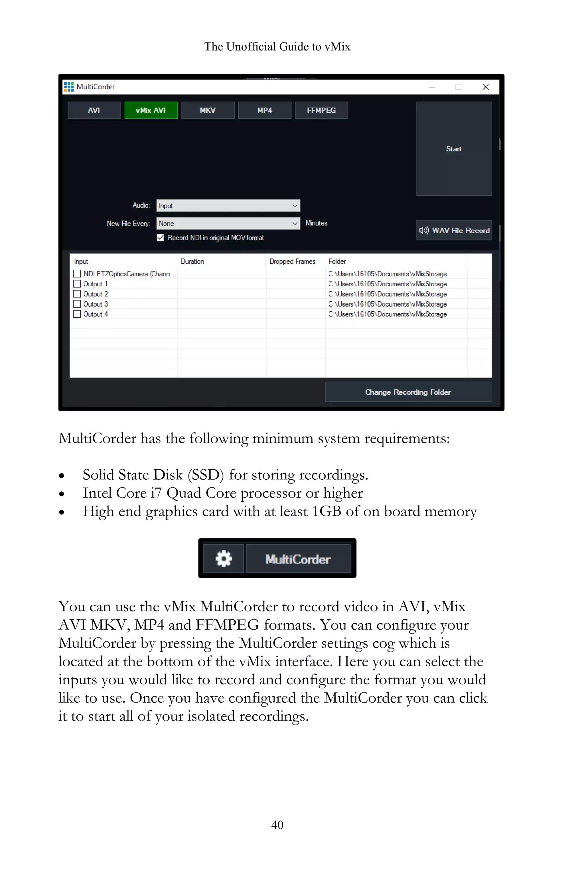 The Unofficial Guide to vMix
40
MultiCorder has the following minimum system requirements:
• Solid State Disk (SSD) for storing recordings.
• Intel Core i7 Quad Core processor or higher
• High end graphics card with at least 1GB of on board memory
You can use the vMix MultiCorder to record video in AVI, vMix
AVI MKV, MP4 and FFMPEG formats. You can configure your
MultiCorder by pressing the MultiCorder settings cog which is
located at the bottom of the vMix interface. Here you can select the
inputs you would like to record and configure the format you would
like to use. Once you have configured the MultiCorder you can click
it to start all of your isolated recordings.
 