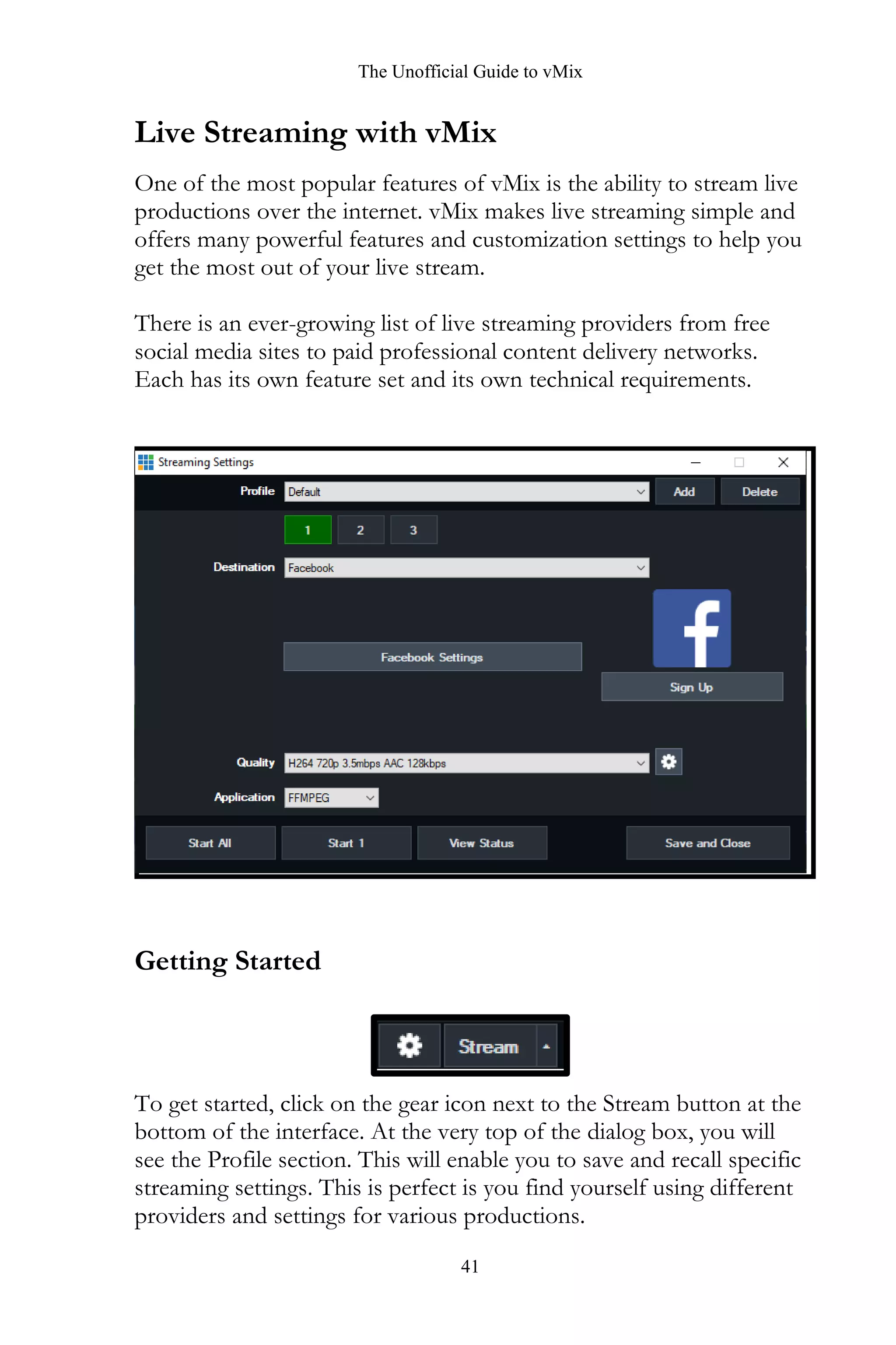 The Unofficial Guide to vMix
41
Live Streaming with vMix
One of the most popular features of vMix is the ability to stream live
productions over the internet. vMix makes live streaming simple and
offers many powerful features and customization settings to help you
get the most out of your live stream.
There is an ever-growing list of live streaming providers from free
social media sites to paid professional content delivery networks.
Each has its own feature set and its own technical requirements.
Getting Started
To get started, click on the gear icon next to the Stream button at the
bottom of the interface. At the very top of the dialog box, you will
see the Profile section. This will enable you to save and recall specific
streaming settings. This is perfect is you find yourself using different
providers and settings for various productions.
 