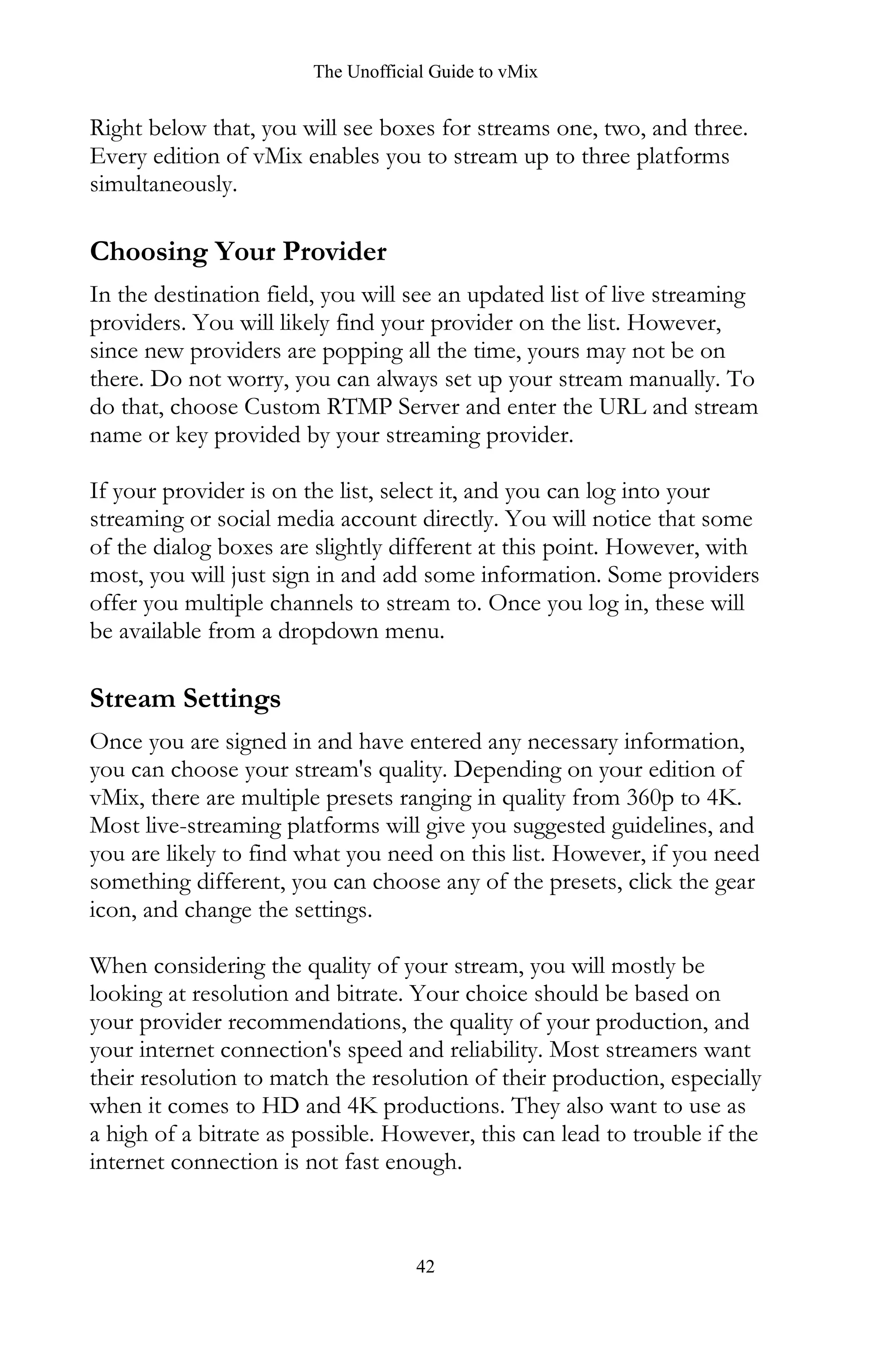 The Unofficial Guide to vMix
42
Right below that, you will see boxes for streams one, two, and three.
Every edition of vMix enables you to stream up to three platforms
simultaneously.
Choosing Your Provider
In the destination field, you will see an updated list of live streaming
providers. You will likely find your provider on the list. However,
since new providers are popping all the time, yours may not be on
there. Do not worry, you can always set up your stream manually. To
do that, choose Custom RTMP Server and enter the URL and stream
name or key provided by your streaming provider.
If your provider is on the list, select it, and you can log into your
streaming or social media account directly. You will notice that some
of the dialog boxes are slightly different at this point. However, with
most, you will just sign in and add some information. Some providers
offer you multiple channels to stream to. Once you log in, these will
be available from a dropdown menu.
Stream Settings
Once you are signed in and have entered any necessary information,
you can choose your stream's quality. Depending on your edition of
vMix, there are multiple presets ranging in quality from 360p to 4K.
Most live-streaming platforms will give you suggested guidelines, and
you are likely to find what you need on this list. However, if you need
something different, you can choose any of the presets, click the gear
icon, and change the settings.
When considering the quality of your stream, you will mostly be
looking at resolution and bitrate. Your choice should be based on
your provider recommendations, the quality of your production, and
your internet connection's speed and reliability. Most streamers want
their resolution to match the resolution of their production, especially
when it comes to HD and 4K productions. They also want to use as
a high of a bitrate as possible. However, this can lead to trouble if the
internet connection is not fast enough.
 