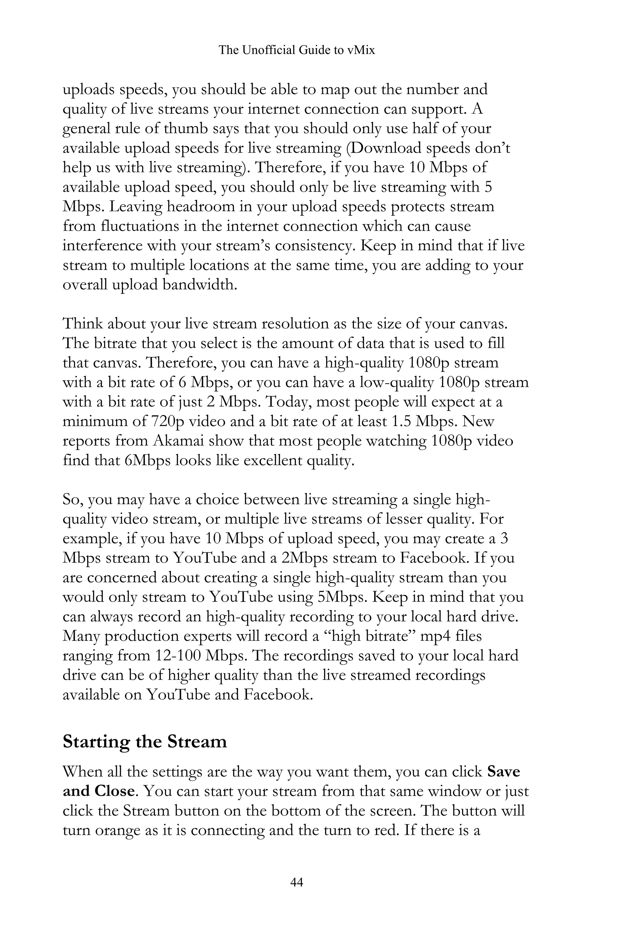 The Unofficial Guide to vMix
44
uploads speeds, you should be able to map out the number and
quality of live streams your internet connection can support. A
general rule of thumb says that you should only use half of your
available upload speeds for live streaming (Download speeds don’t
help us with live streaming). Therefore, if you have 10 Mbps of
available upload speed, you should only be live streaming with 5
Mbps. Leaving headroom in your upload speeds protects stream
from fluctuations in the internet connection which can cause
interference with your stream’s consistency. Keep in mind that if live
stream to multiple locations at the same time, you are adding to your
overall upload bandwidth.
Think about your live stream resolution as the size of your canvas.
The bitrate that you select is the amount of data that is used to fill
that canvas. Therefore, you can have a high-quality 1080p stream
with a bit rate of 6 Mbps, or you can have a low-quality 1080p stream
with a bit rate of just 2 Mbps. Today, most people will expect at a
minimum of 720p video and a bit rate of at least 1.5 Mbps. New
reports from Akamai show that most people watching 1080p video
find that 6Mbps looks like excellent quality.
So, you may have a choice between live streaming a single high-
quality video stream, or multiple live streams of lesser quality. For
example, if you have 10 Mbps of upload speed, you may create a 3
Mbps stream to YouTube and a 2Mbps stream to Facebook. If you
are concerned about creating a single high-quality stream than you
would only stream to YouTube using 5Mbps. Keep in mind that you
can always record an high-quality recording to your local hard drive.
Many production experts will record a “high bitrate” mp4 files
ranging from 12-100 Mbps. The recordings saved to your local hard
drive can be of higher quality than the live streamed recordings
available on YouTube and Facebook.
Starting the Stream
When all the settings are the way you want them, you can click Save
and Close. You can start your stream from that same window or just
click the Stream button on the bottom of the screen. The button will
turn orange as it is connecting and the turn to red. If there is a
 