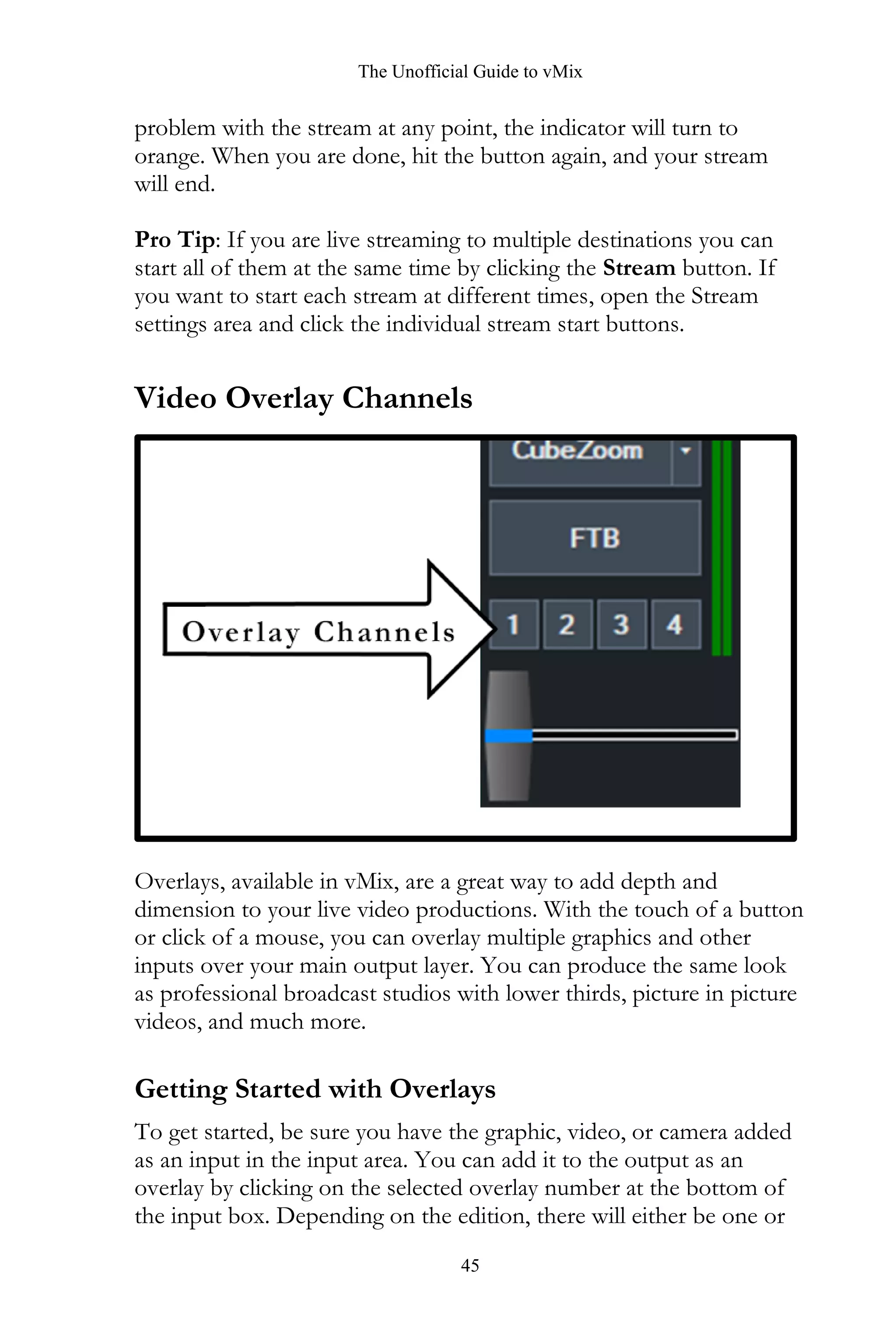 The Unofficial Guide to vMix
45
problem with the stream at any point, the indicator will turn to
orange. When you are done, hit the button again, and your stream
will end.
Pro Tip: If you are live streaming to multiple destinations you can
start all of them at the same time by clicking the Stream button. If
you want to start each stream at different times, open the Stream
settings area and click the individual stream start buttons.
Video Overlay Channels
Overlays, available in vMix, are a great way to add depth and
dimension to your live video productions. With the touch of a button
or click of a mouse, you can overlay multiple graphics and other
inputs over your main output layer. You can produce the same look
as professional broadcast studios with lower thirds, picture in picture
videos, and much more.
Getting Started with Overlays
To get started, be sure you have the graphic, video, or camera added
as an input in the input area. You can add it to the output as an
overlay by clicking on the selected overlay number at the bottom of
the input box. Depending on the edition, there will either be one or
 