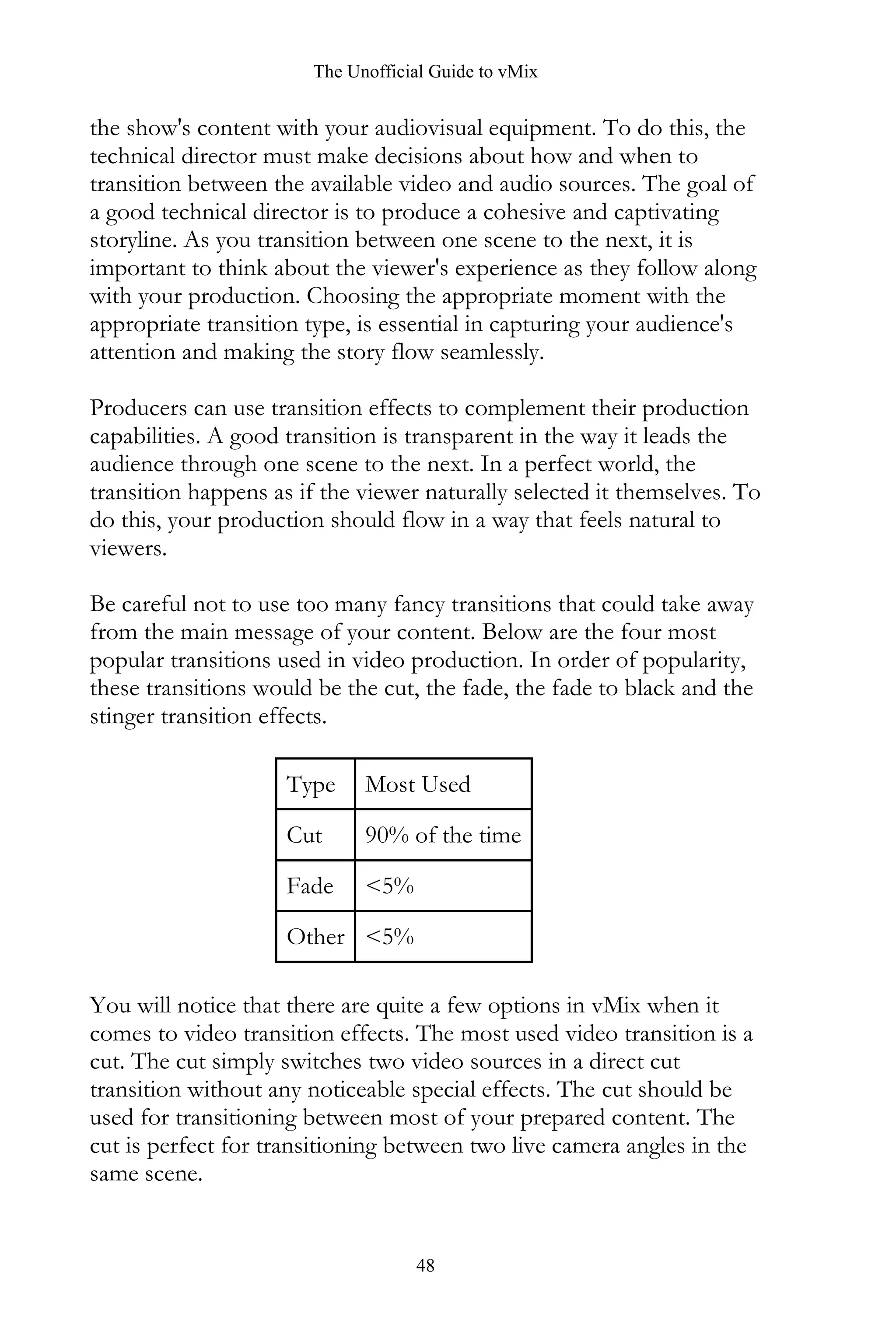 The Unofficial Guide to vMix
48
the show's content with your audiovisual equipment. To do this, the
technical director must make decisions about how and when to
transition between the available video and audio sources. The goal of
a good technical director is to produce a cohesive and captivating
storyline. As you transition between one scene to the next, it is
important to think about the viewer's experience as they follow along
with your production. Choosing the appropriate moment with the
appropriate transition type, is essential in capturing your audience's
attention and making the story flow seamlessly.
Producers can use transition effects to complement their production
capabilities. A good transition is transparent in the way it leads the
audience through one scene to the next. In a perfect world, the
transition happens as if the viewer naturally selected it themselves. To
do this, your production should flow in a way that feels natural to
viewers.
Be careful not to use too many fancy transitions that could take away
from the main message of your content. Below are the four most
popular transitions used in video production. In order of popularity,
these transitions would be the cut, the fade, the fade to black and the
stinger transition effects.
Type Most Used
Cut 90% of the time
Fade <5%
Other <5%
You will notice that there are quite a few options in vMix when it
comes to video transition effects. The most used video transition is a
cut. The cut simply switches two video sources in a direct cut
transition without any noticeable special effects. The cut should be
used for transitioning between most of your prepared content. The
cut is perfect for transitioning between two live camera angles in the
same scene.
 