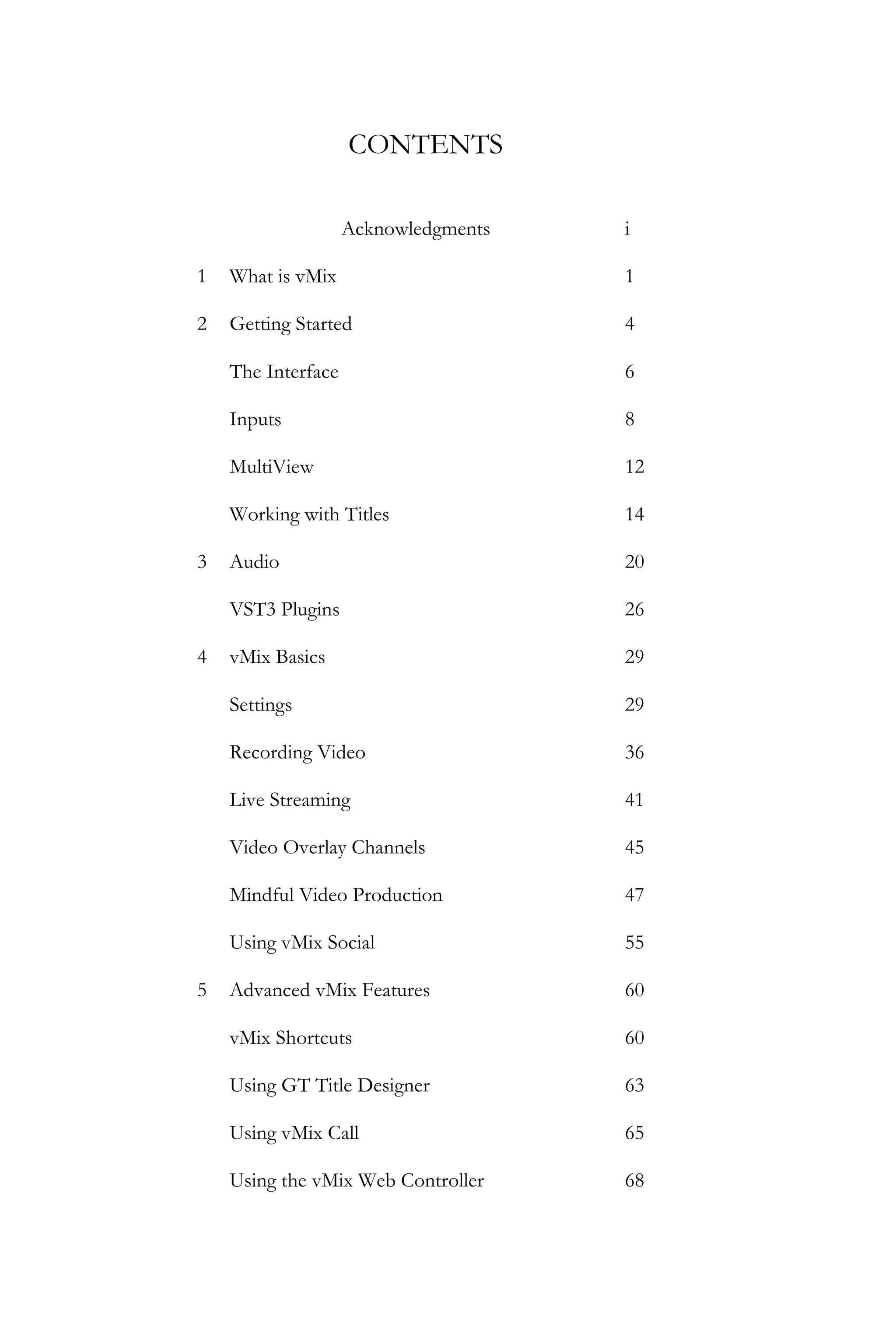 CONTENTS
Acknowledgments i
1 What is vMix 1
2 Getting Started
The Interface
Inputs
MultiView
Working with Titles
4
6
8
12
14
3 Audio
VST3 Plugins
20
26
4 vMix Basics
Settings
Recording Video
Live Streaming
Video Overlay Channels
Mindful Video Production
Using vMix Social
29
29
36
41
45
47
55
5 Advanced vMix Features
vMix Shortcuts
Using GT Title Designer
Using vMix Call
Using the vMix Web Controller
60
60
63
65
68
 