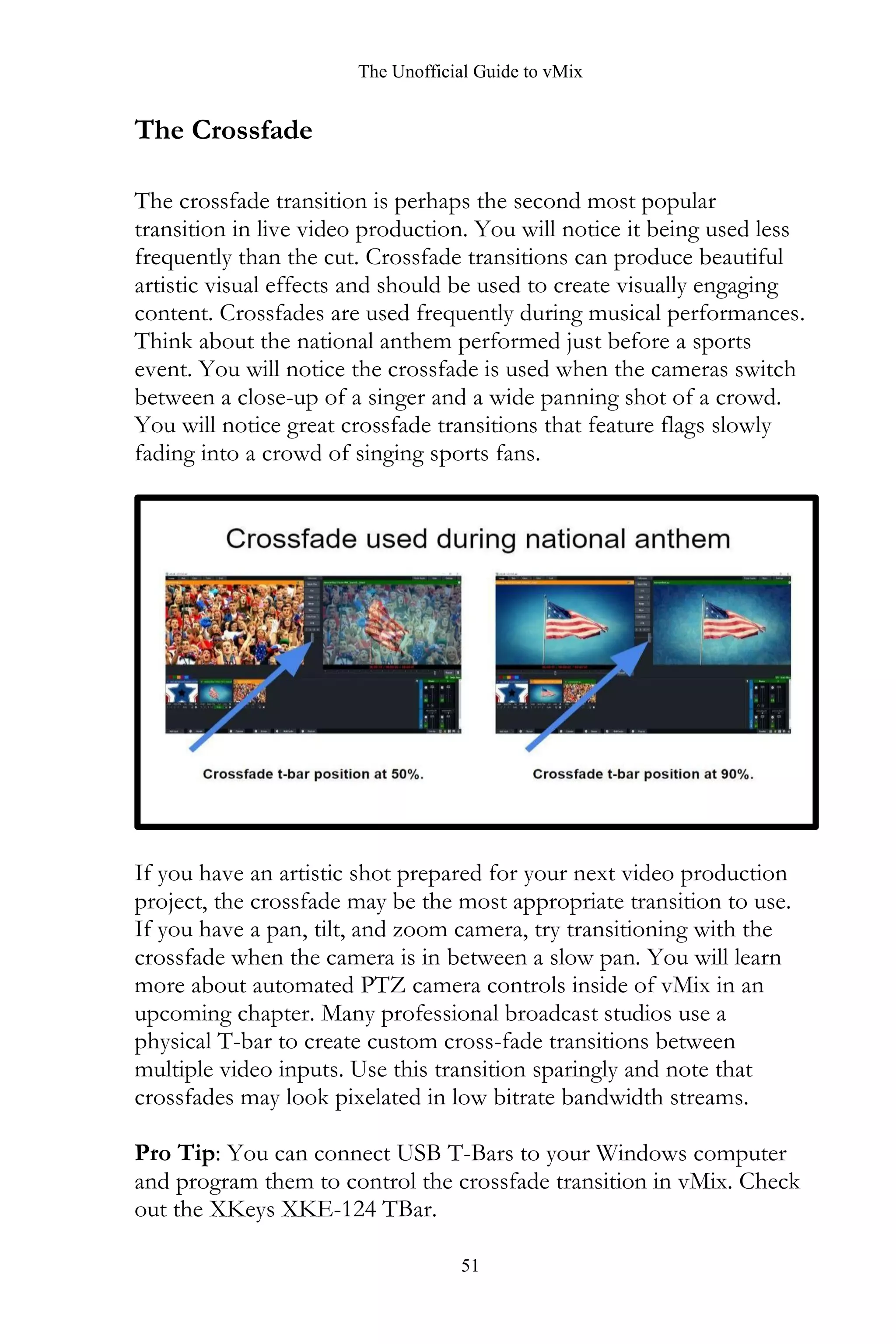 The Unofficial Guide to vMix
51
The Crossfade
The crossfade transition is perhaps the second most popular
transition in live video production. You will notice it being used less
frequently than the cut. Crossfade transitions can produce beautiful
artistic visual effects and should be used to create visually engaging
content. Crossfades are used frequently during musical performances.
Think about the national anthem performed just before a sports
event. You will notice the crossfade is used when the cameras switch
between a close-up of a singer and a wide panning shot of a crowd.
You will notice great crossfade transitions that feature flags slowly
fading into a crowd of singing sports fans.
If you have an artistic shot prepared for your next video production
project, the crossfade may be the most appropriate transition to use.
If you have a pan, tilt, and zoom camera, try transitioning with the
crossfade when the camera is in between a slow pan. You will learn
more about automated PTZ camera controls inside of vMix in an
upcoming chapter. Many professional broadcast studios use a
physical T-bar to create custom cross-fade transitions between
multiple video inputs. Use this transition sparingly and note that
crossfades may look pixelated in low bitrate bandwidth streams.
Pro Tip: You can connect USB T-Bars to your Windows computer
and program them to control the crossfade transition in vMix. Check
out the XKeys XKE-124 TBar.
 