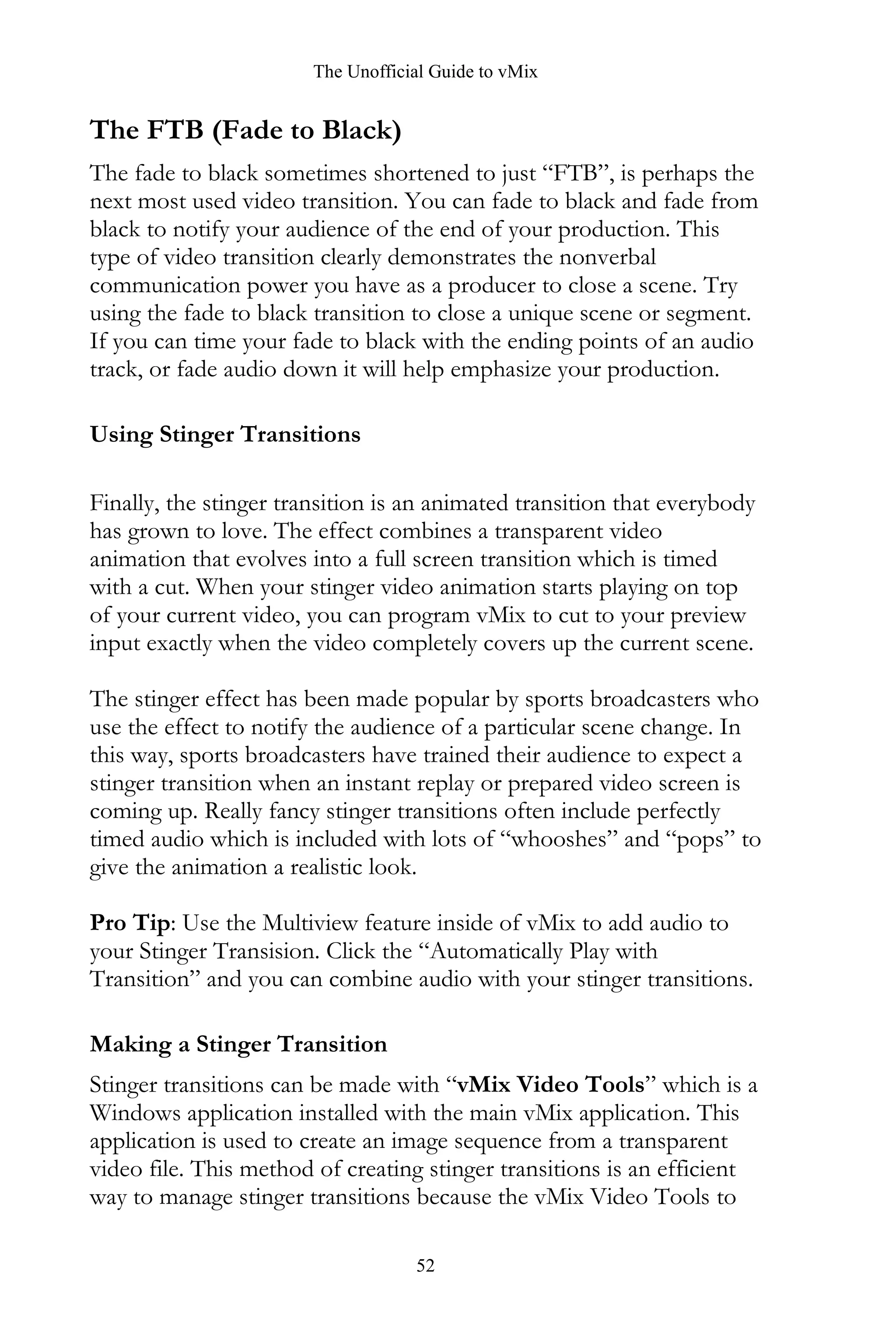The Unofficial Guide to vMix
52
The FTB (Fade to Black)
The fade to black sometimes shortened to just “FTB”, is perhaps the
next most used video transition. You can fade to black and fade from
black to notify your audience of the end of your production. This
type of video transition clearly demonstrates the nonverbal
communication power you have as a producer to close a scene. Try
using the fade to black transition to close a unique scene or segment.
If you can time your fade to black with the ending points of an audio
track, or fade audio down it will help emphasize your production.
Using Stinger Transitions
Finally, the stinger transition is an animated transition that everybody
has grown to love. The effect combines a transparent video
animation that evolves into a full screen transition which is timed
with a cut. When your stinger video animation starts playing on top
of your current video, you can program vMix to cut to your preview
input exactly when the video completely covers up the current scene.
The stinger effect has been made popular by sports broadcasters who
use the effect to notify the audience of a particular scene change. In
this way, sports broadcasters have trained their audience to expect a
stinger transition when an instant replay or prepared video screen is
coming up. Really fancy stinger transitions often include perfectly
timed audio which is included with lots of “whooshes” and “pops” to
give the animation a realistic look.
Pro Tip: Use the Multiview feature inside of vMix to add audio to
your Stinger Transision. Click the “Automatically Play with
Transition” and you can combine audio with your stinger transitions.
Making a Stinger Transition
Stinger transitions can be made with “vMix Video Tools” which is a
Windows application installed with the main vMix application. This
application is used to create an image sequence from a transparent
video file. This method of creating stinger transitions is an efficient
way to manage stinger transitions because the vMix Video Tools to
 
