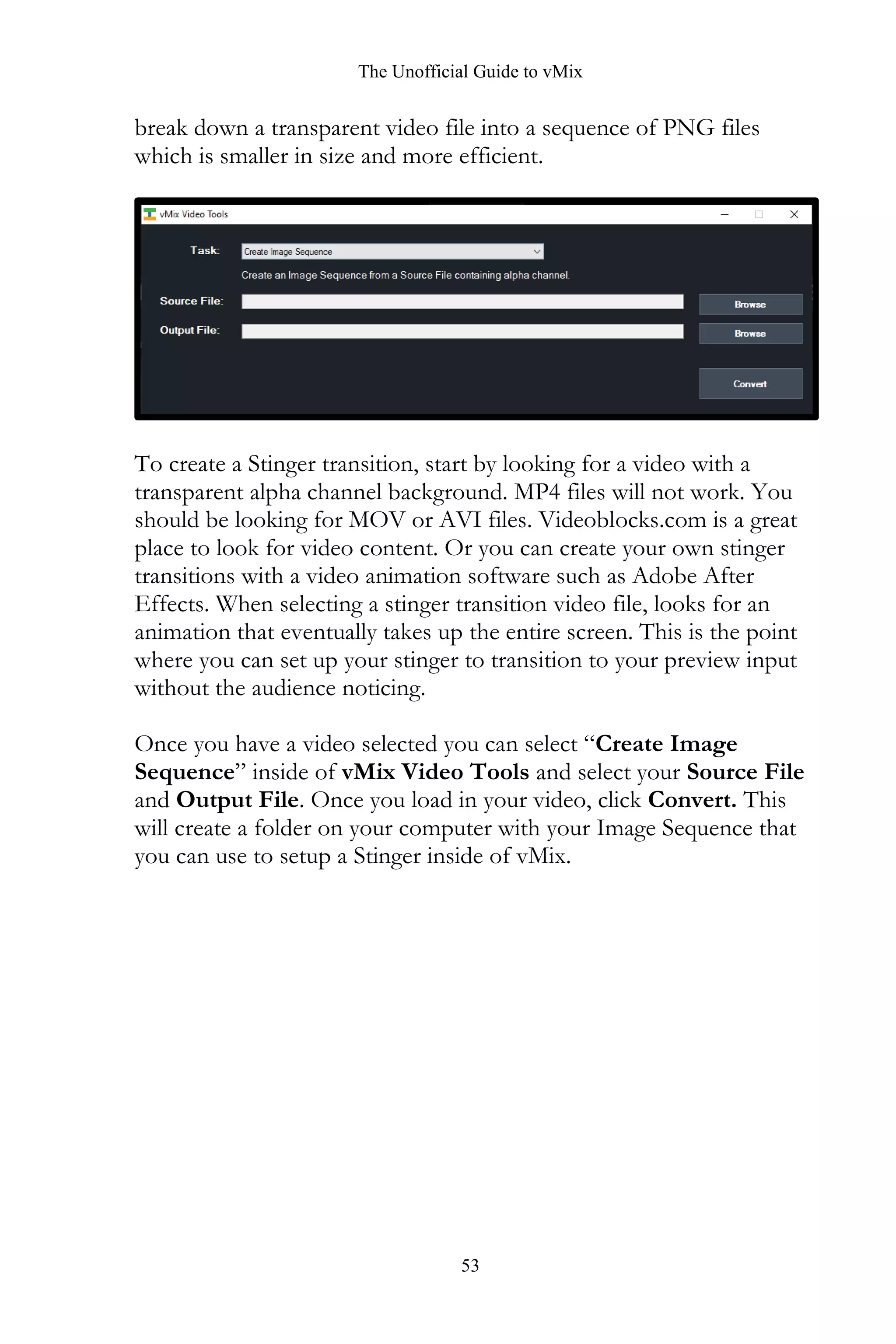The Unofficial Guide to vMix
53
break down a transparent video file into a sequence of PNG files
which is smaller in size and more efficient.
To create a Stinger transition, start by looking for a video with a
transparent alpha channel background. MP4 files will not work. You
should be looking for MOV or AVI files. Videoblocks.com is a great
place to look for video content. Or you can create your own stinger
transitions with a video animation software such as Adobe After
Effects. When selecting a stinger transition video file, looks for an
animation that eventually takes up the entire screen. This is the point
where you can set up your stinger to transition to your preview input
without the audience noticing.
Once you have a video selected you can select “Create Image
Sequence” inside of vMix Video Tools and select your Source File
and Output File. Once you load in your video, click Convert. This
will create a folder on your computer with your Image Sequence that
you can use to setup a Stinger inside of vMix.
 