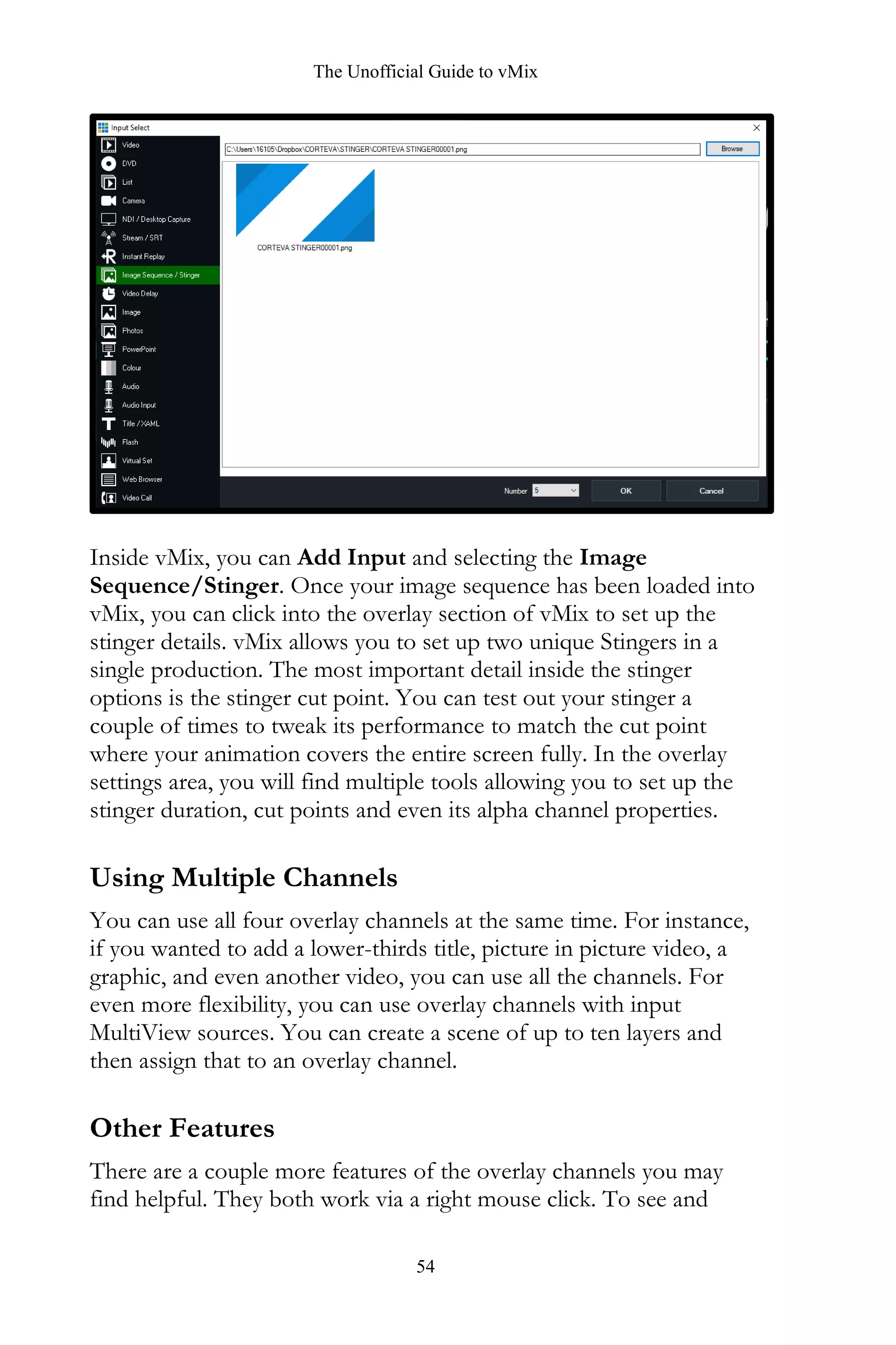 The Unofficial Guide to vMix
54
Inside vMix, you can Add Input and selecting the Image
Sequence/Stinger. Once your image sequence has been loaded into
vMix, you can click into the overlay section of vMix to set up the
stinger details. vMix allows you to set up two unique Stingers in a
single production. The most important detail inside the stinger
options is the stinger cut point. You can test out your stinger a
couple of times to tweak its performance to match the cut point
where your animation covers the entire screen fully. In the overlay
settings area, you will find multiple tools allowing you to set up the
stinger duration, cut points and even its alpha channel properties.
Using Multiple Channels
You can use all four overlay channels at the same time. For instance,
if you wanted to add a lower-thirds title, picture in picture video, a
graphic, and even another video, you can use all the channels. For
even more flexibility, you can use overlay channels with input
MultiView sources. You can create a scene of up to ten layers and
then assign that to an overlay channel.
Other Features
There are a couple more features of the overlay channels you may
find helpful. They both work via a right mouse click. To see and
 