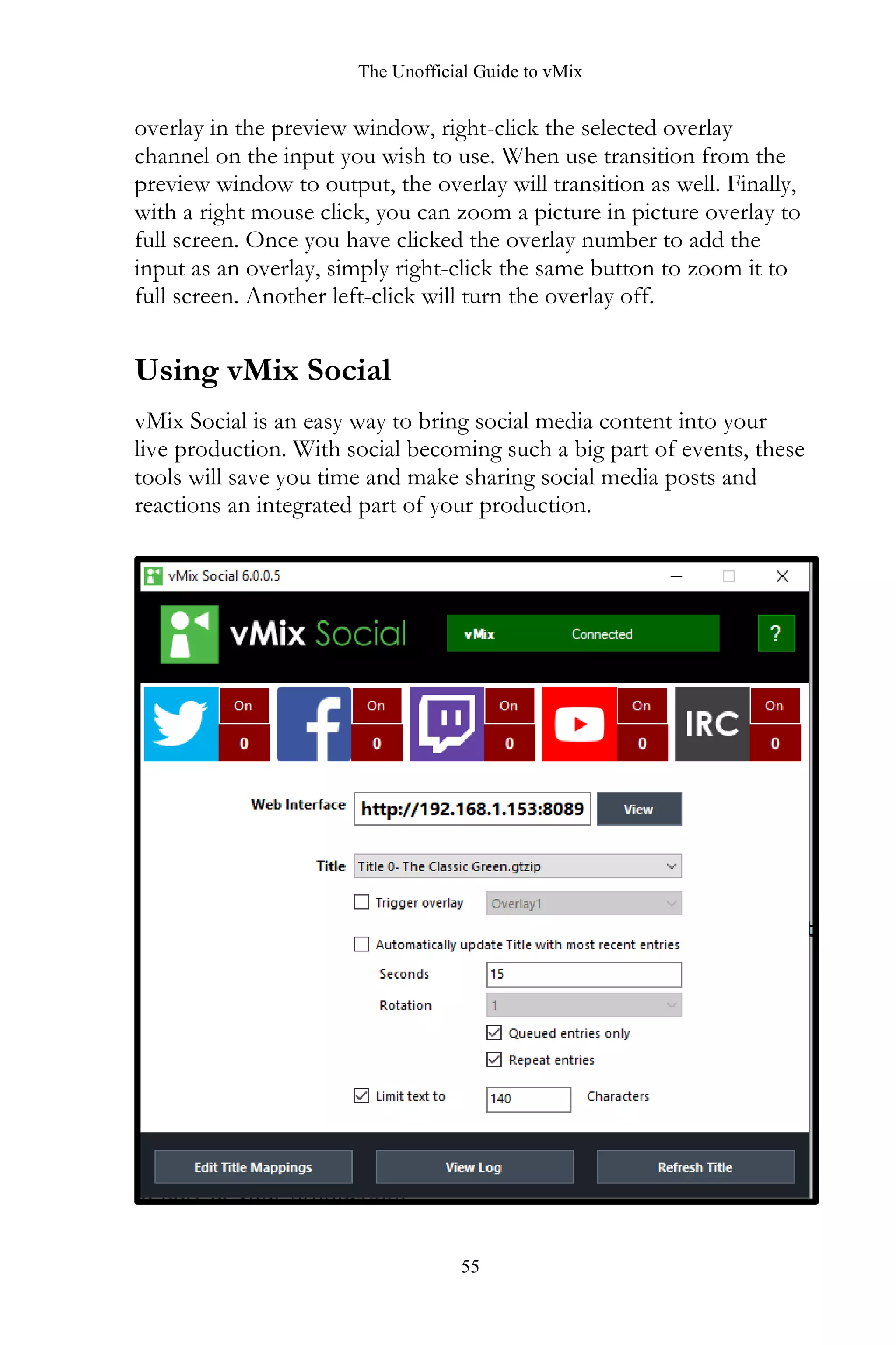 The Unofficial Guide to vMix
55
overlay in the preview window, right-click the selected overlay
channel on the input you wish to use. When use transition from the
preview window to output, the overlay will transition as well. Finally,
with a right mouse click, you can zoom a picture in picture overlay to
full screen. Once you have clicked the overlay number to add the
input as an overlay, simply right-click the same button to zoom it to
full screen. Another left-click will turn the overlay off.
Using vMix Social
vMix Social is an easy way to bring social media content into your
live production. With social becoming such a big part of events, these
tools will save you time and make sharing social media posts and
reactions an integrated part of your production.
 