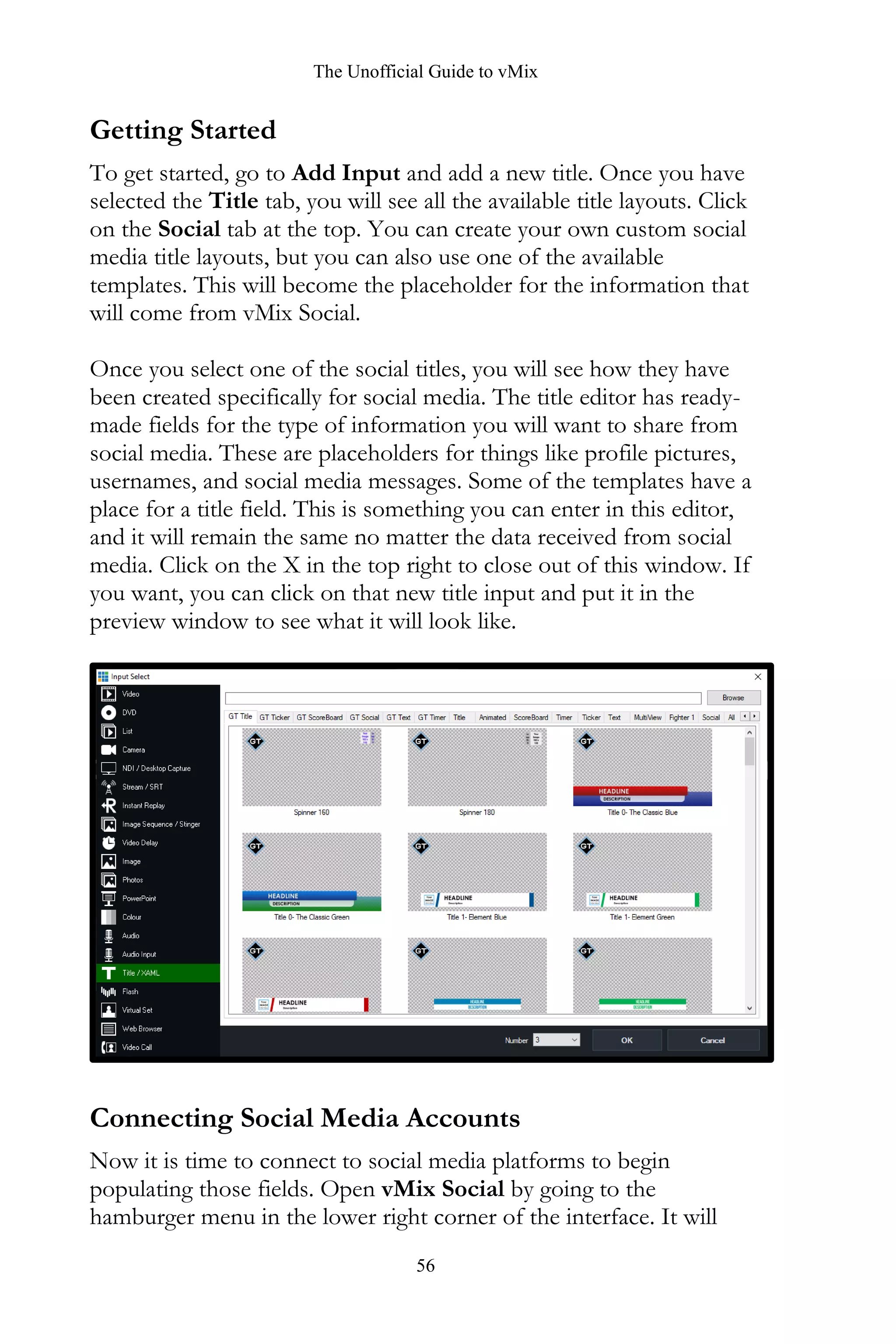 The Unofficial Guide to vMix
56
Getting Started
To get started, go to Add Input and add a new title. Once you have
selected the Title tab, you will see all the available title layouts. Click
on the Social tab at the top. You can create your own custom social
media title layouts, but you can also use one of the available
templates. This will become the placeholder for the information that
will come from vMix Social.
Once you select one of the social titles, you will see how they have
been created specifically for social media. The title editor has ready-
made fields for the type of information you will want to share from
social media. These are placeholders for things like profile pictures,
usernames, and social media messages. Some of the templates have a
place for a title field. This is something you can enter in this editor,
and it will remain the same no matter the data received from social
media. Click on the X in the top right to close out of this window. If
you want, you can click on that new title input and put it in the
preview window to see what it will look like.
Connecting Social Media Accounts
Now it is time to connect to social media platforms to begin
populating those fields. Open vMix Social by going to the
hamburger menu in the lower right corner of the interface. It will
 