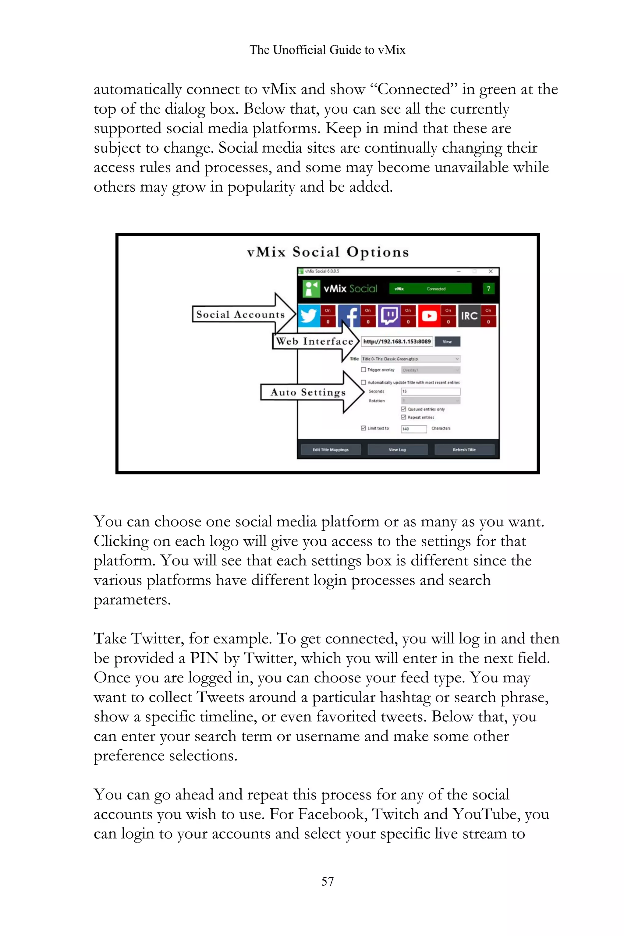 The Unofficial Guide to vMix
57
automatically connect to vMix and show “Connected” in green at the
top of the dialog box. Below that, you can see all the currently
supported social media platforms. Keep in mind that these are
subject to change. Social media sites are continually changing their
access rules and processes, and some may become unavailable while
others may grow in popularity and be added.
You can choose one social media platform or as many as you want.
Clicking on each logo will give you access to the settings for that
platform. You will see that each settings box is different since the
various platforms have different login processes and search
parameters.
Take Twitter, for example. To get connected, you will log in and then
be provided a PIN by Twitter, which you will enter in the next field.
Once you are logged in, you can choose your feed type. You may
want to collect Tweets around a particular hashtag or search phrase,
show a specific timeline, or even favorited tweets. Below that, you
can enter your search term or username and make some other
preference selections.
You can go ahead and repeat this process for any of the social
accounts you wish to use. For Facebook, Twitch and YouTube, you
can login to your accounts and select your specific live stream to
 