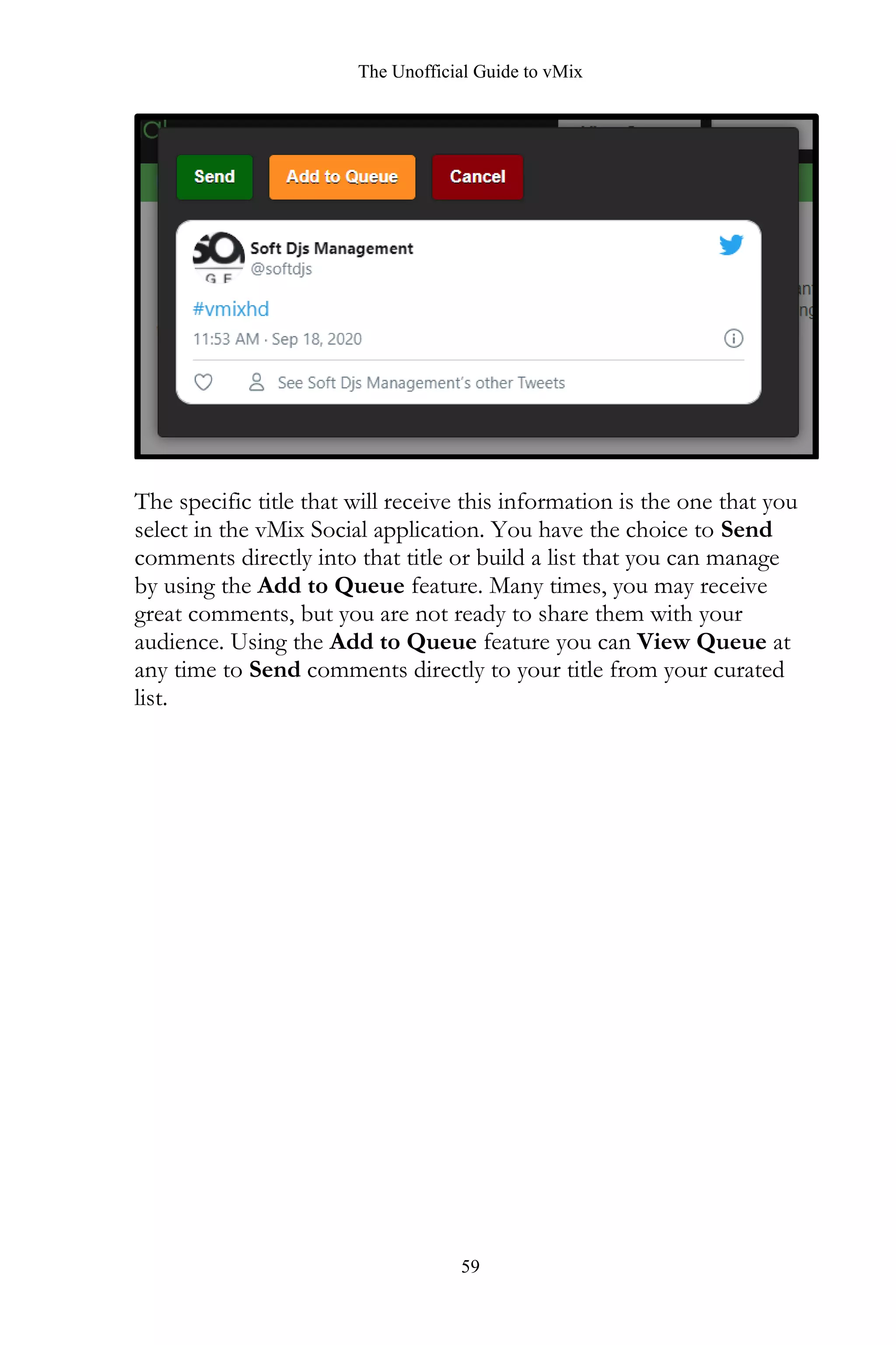 The Unofficial Guide to vMix
59
The specific title that will receive this information is the one that you
select in the vMix Social application. You have the choice to Send
comments directly into that title or build a list that you can manage
by using the Add to Queue feature. Many times, you may receive
great comments, but you are not ready to share them with your
audience. Using the Add to Queue feature you can View Queue at
any time to Send comments directly to your title from your curated
list.
 