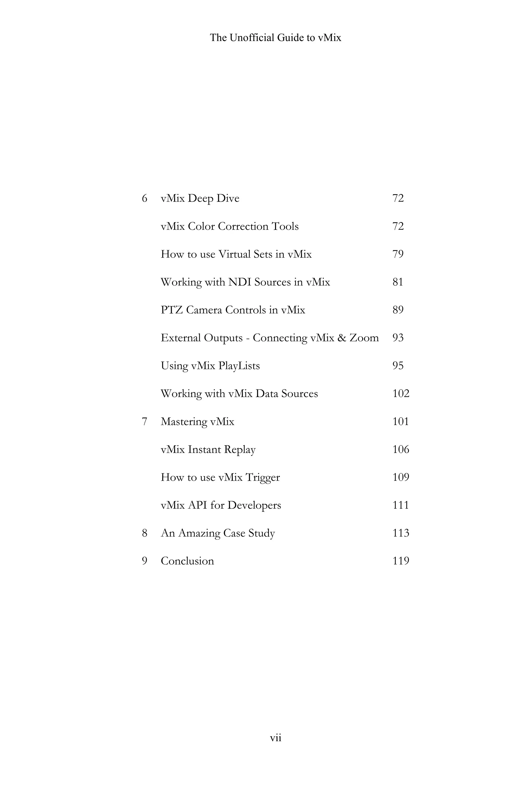 The Unofficial Guide to vMix
vii
6
7
8
9
vMix Deep Dive
vMix Color Correction Tools
How to use Virtual Sets in vMix
Working with NDI Sources in vMix
PTZ Camera Controls in vMix
External Outputs - Connecting vMix & Zoom
Using vMix PlayLists
Working with vMix Data Sources
Mastering vMix
vMix Instant Replay
How to use vMix Trigger
vMix API for Developers
An Amazing Case Study
Conclusion
72
72
79
81
89
93
95
102
101
106
109
111
113
119
 