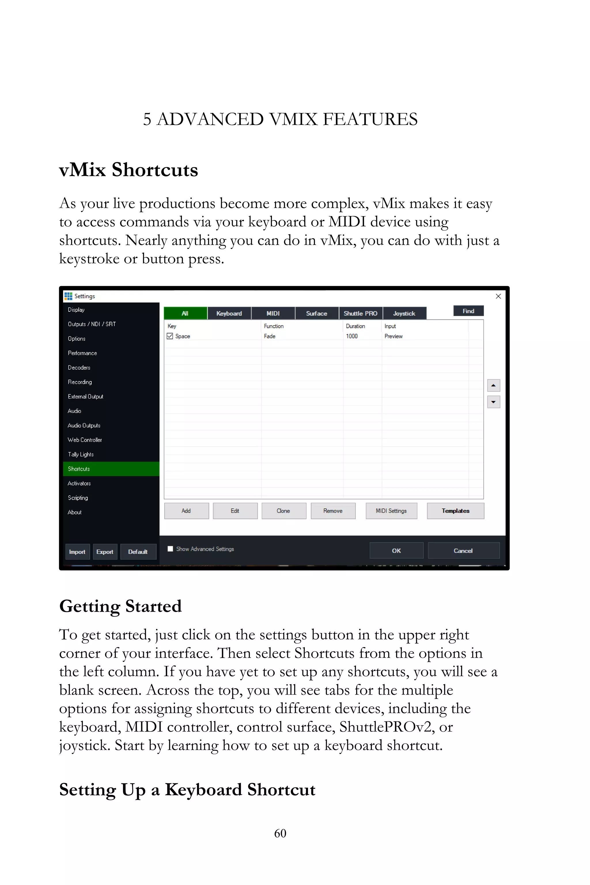 60
5 ADVANCED VMIX FEATURES
vMix Shortcuts
As your live productions become more complex, vMix makes it easy
to access commands via your keyboard or MIDI device using
shortcuts. Nearly anything you can do in vMix, you can do with just a
keystroke or button press.
Getting Started
To get started, just click on the settings button in the upper right
corner of your interface. Then select Shortcuts from the options in
the left column. If you have yet to set up any shortcuts, you will see a
blank screen. Across the top, you will see tabs for the multiple
options for assigning shortcuts to different devices, including the
keyboard, MIDI controller, control surface, ShuttlePROv2, or
joystick. Start by learning how to set up a keyboard shortcut.
Setting Up a Keyboard Shortcut
 