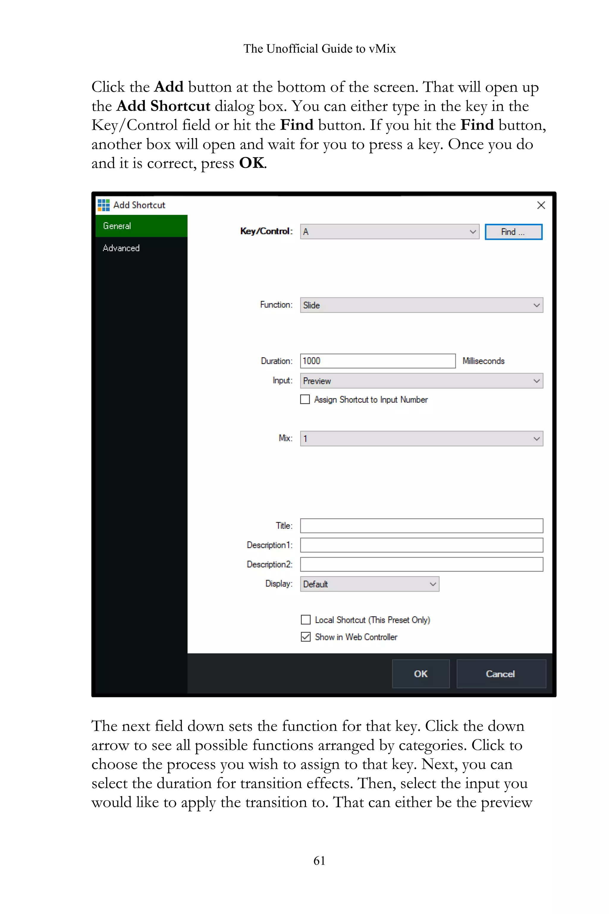 The Unofficial Guide to vMix
61
Click the Add button at the bottom of the screen. That will open up
the Add Shortcut dialog box. You can either type in the key in the
Key/Control field or hit the Find button. If you hit the Find button,
another box will open and wait for you to press a key. Once you do
and it is correct, press OK.
The next field down sets the function for that key. Click the down
arrow to see all possible functions arranged by categories. Click to
choose the process you wish to assign to that key. Next, you can
select the duration for transition effects. Then, select the input you
would like to apply the transition to. That can either be the preview
 