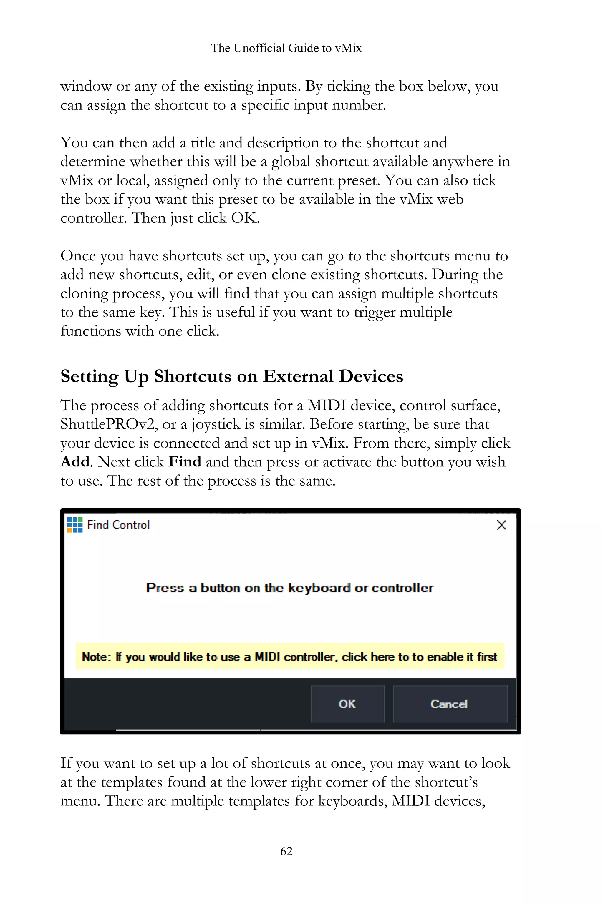 The Unofficial Guide to vMix
62
window or any of the existing inputs. By ticking the box below, you
can assign the shortcut to a specific input number.
You can then add a title and description to the shortcut and
determine whether this will be a global shortcut available anywhere in
vMix or local, assigned only to the current preset. You can also tick
the box if you want this preset to be available in the vMix web
controller. Then just click OK.
Once you have shortcuts set up, you can go to the shortcuts menu to
add new shortcuts, edit, or even clone existing shortcuts. During the
cloning process, you will find that you can assign multiple shortcuts
to the same key. This is useful if you want to trigger multiple
functions with one click.
Setting Up Shortcuts on External Devices
The process of adding shortcuts for a MIDI device, control surface,
ShuttlePROv2, or a joystick is similar. Before starting, be sure that
your device is connected and set up in vMix. From there, simply click
Add. Next click Find and then press or activate the button you wish
to use. The rest of the process is the same.
If you want to set up a lot of shortcuts at once, you may want to look
at the templates found at the lower right corner of the shortcut’s
menu. There are multiple templates for keyboards, MIDI devices,
 