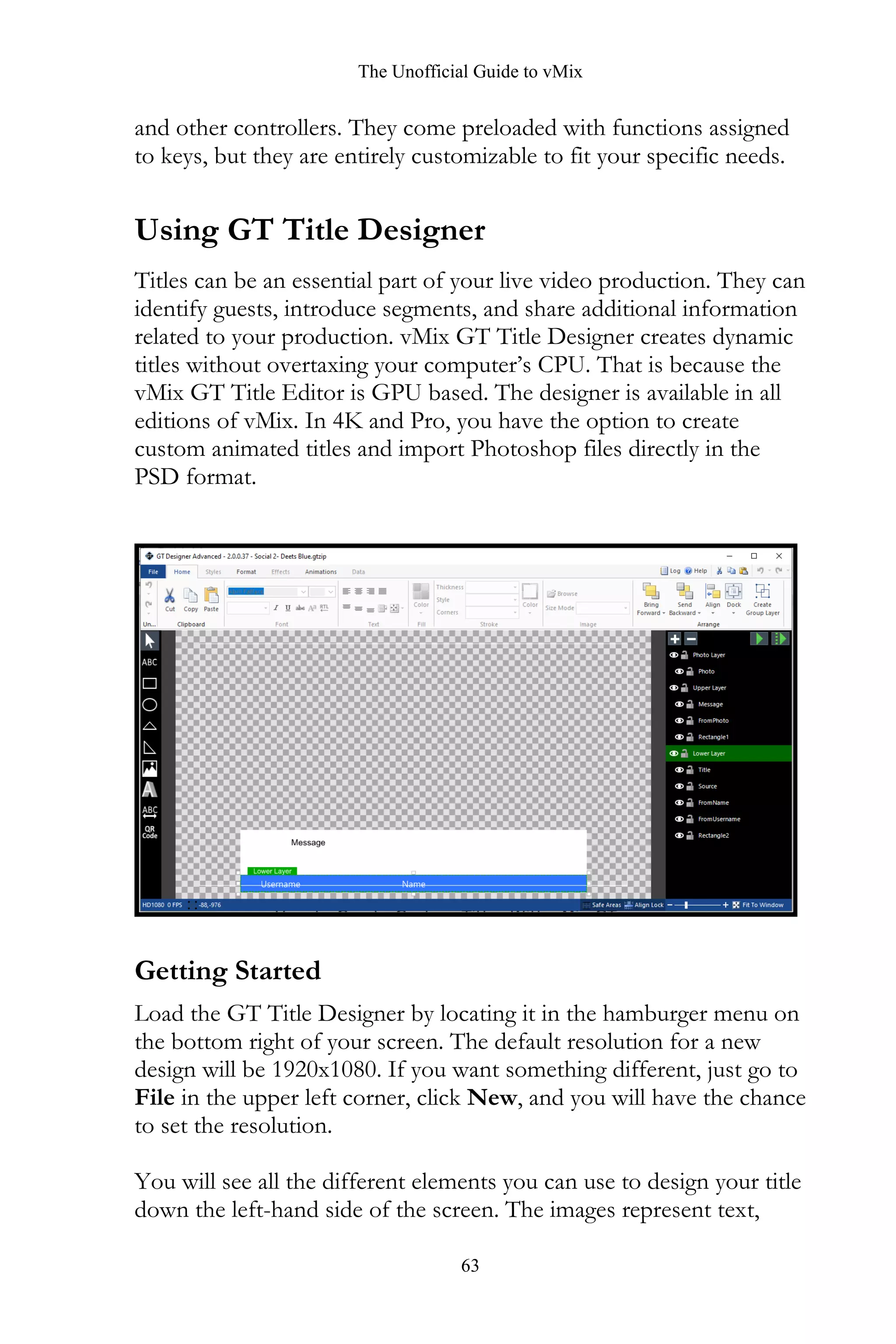 The Unofficial Guide to vMix
63
and other controllers. They come preloaded with functions assigned
to keys, but they are entirely customizable to fit your specific needs.
Using GT Title Designer
Titles can be an essential part of your live video production. They can
identify guests, introduce segments, and share additional information
related to your production. vMix GT Title Designer creates dynamic
titles without overtaxing your computer’s CPU. That is because the
vMix GT Title Editor is GPU based. The designer is available in all
editions of vMix. In 4K and Pro, you have the option to create
custom animated titles and import Photoshop files directly in the
PSD format.
Getting Started
Load the GT Title Designer by locating it in the hamburger menu on
the bottom right of your screen. The default resolution for a new
design will be 1920x1080. If you want something different, just go to
File in the upper left corner, click New, and you will have the chance
to set the resolution.
You will see all the different elements you can use to design your title
down the left-hand side of the screen. The images represent text,
 