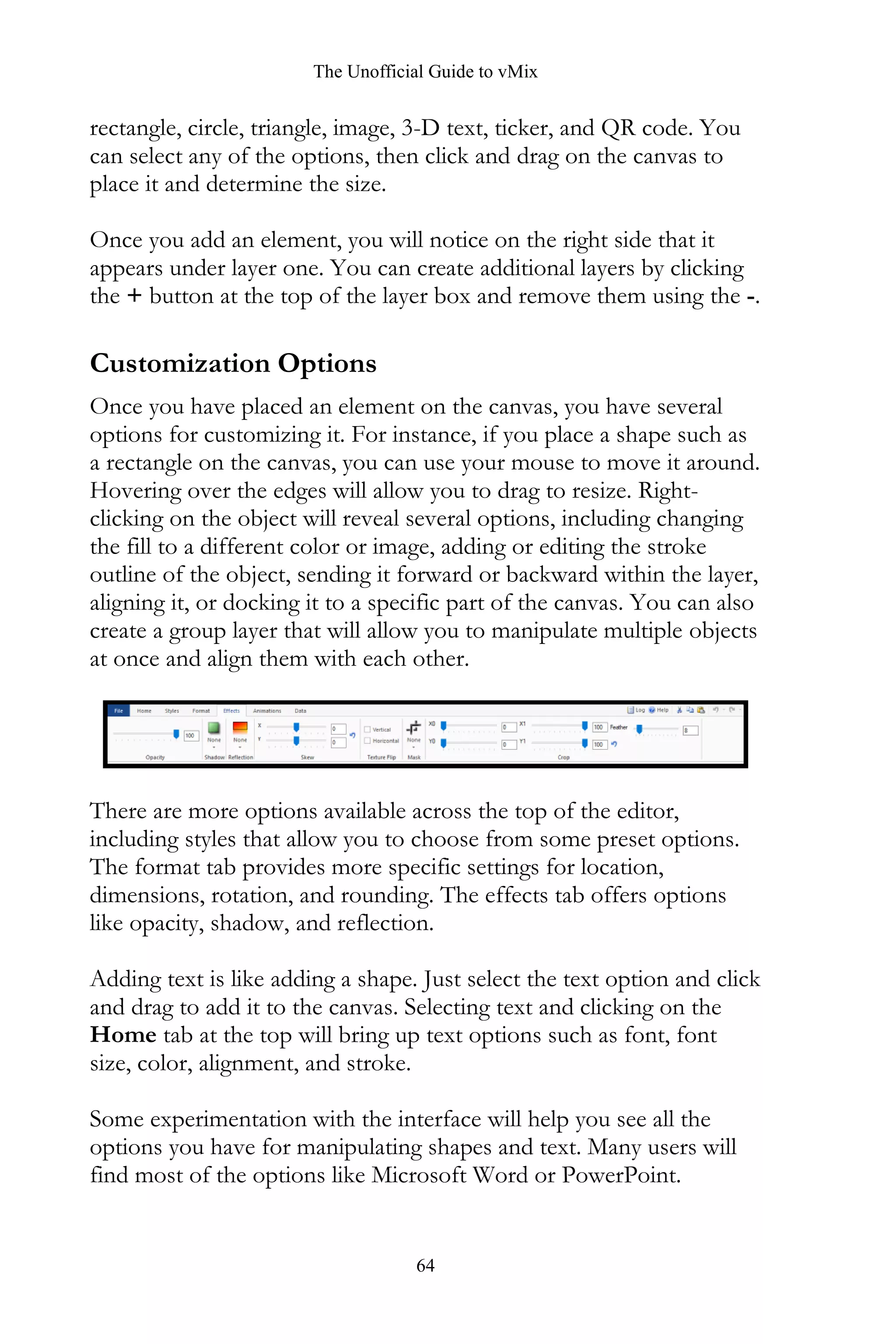 The Unofficial Guide to vMix
64
rectangle, circle, triangle, image, 3-D text, ticker, and QR code. You
can select any of the options, then click and drag on the canvas to
place it and determine the size.
Once you add an element, you will notice on the right side that it
appears under layer one. You can create additional layers by clicking
the + button at the top of the layer box and remove them using the -.
Customization Options
Once you have placed an element on the canvas, you have several
options for customizing it. For instance, if you place a shape such as
a rectangle on the canvas, you can use your mouse to move it around.
Hovering over the edges will allow you to drag to resize. Right-
clicking on the object will reveal several options, including changing
the fill to a different color or image, adding or editing the stroke
outline of the object, sending it forward or backward within the layer,
aligning it, or docking it to a specific part of the canvas. You can also
create a group layer that will allow you to manipulate multiple objects
at once and align them with each other.
There are more options available across the top of the editor,
including styles that allow you to choose from some preset options.
The format tab provides more specific settings for location,
dimensions, rotation, and rounding. The effects tab offers options
like opacity, shadow, and reflection.
Adding text is like adding a shape. Just select the text option and click
and drag to add it to the canvas. Selecting text and clicking on the
Home tab at the top will bring up text options such as font, font
size, color, alignment, and stroke.
Some experimentation with the interface will help you see all the
options you have for manipulating shapes and text. Many users will
find most of the options like Microsoft Word or PowerPoint.
 